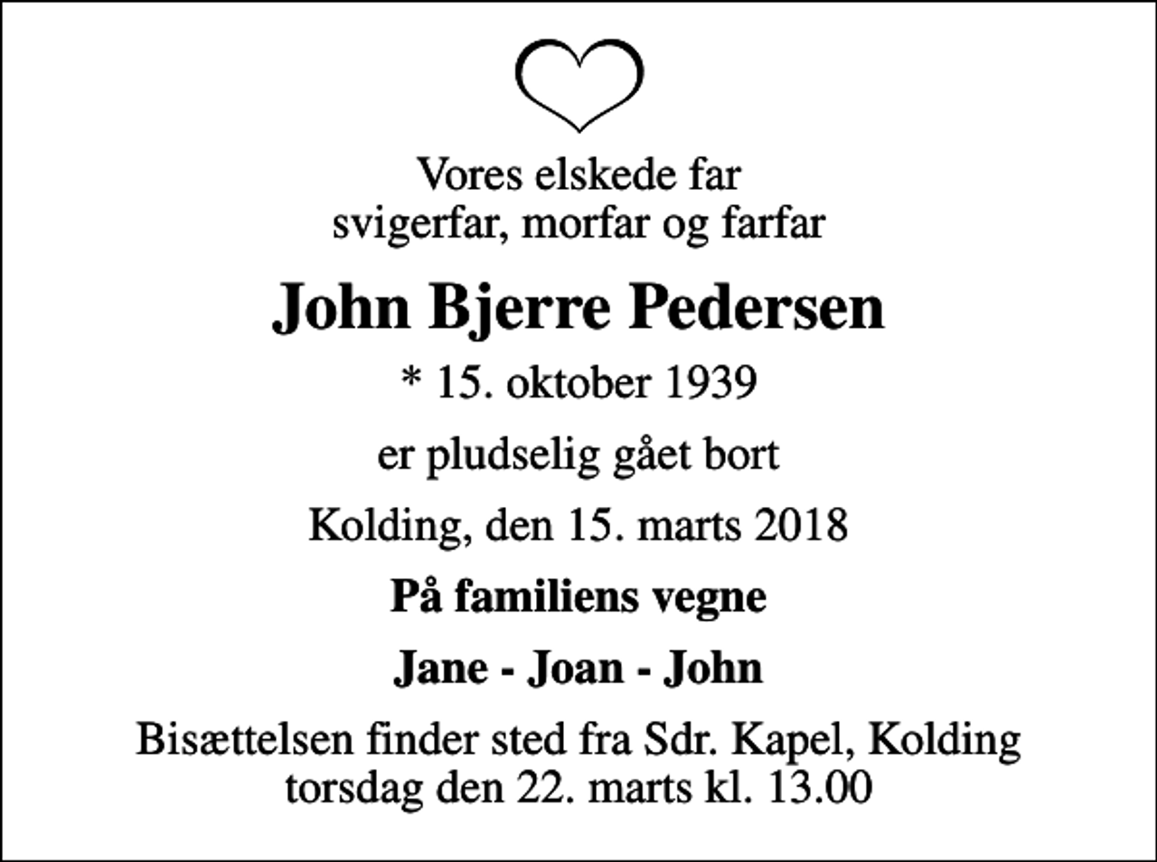 <p>Vores elskede far svigerfar, morfar og farfar<br />John Bjerre Pedersen<br />* 15. oktober 1939<br />er pludselig gået bort<br />Kolding, den 15. marts 2018<br />På familiens vegne<br />Jane - Joan - John<br />Bisættelsen finder sted fra Sdr. Kapel, Kolding torsdag den 22. marts kl. 13.00</p>