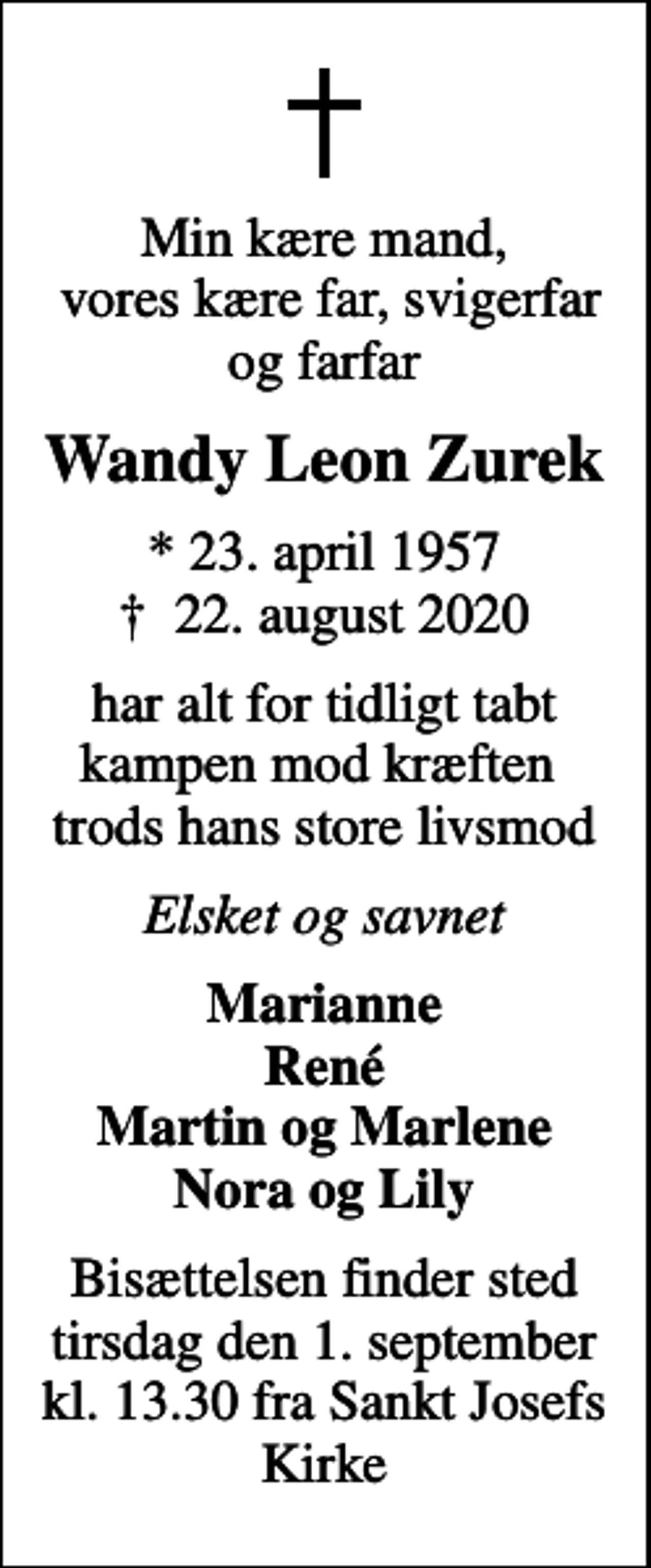 <p>Min kære mand, vores kære far, svigerfar og farfar<br />Wandy Leon Zurek<br />* 23. april 1957<br />✝ 22. august 2020<br />har alt for tidligt tabt kampen mod kræften trods hans store livsmod<br />Elsket og savnet<br />Marianne René Martin og Marlene Nora og Lily<br />Bisættelsen finder sted tirsdag den 1. september kl. 13.30 fra Sankt Josefs Kirke</p>