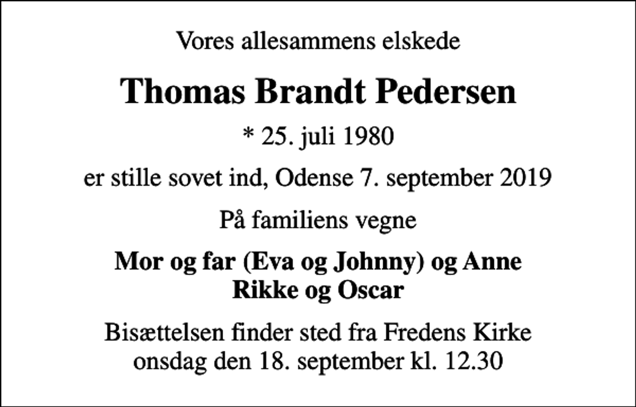 <p>Vores allesammens elskede<br />Thomas Brandt Pedersen<br />* 25. juli 1980<br />er stille sovet ind, Odense 7. september 2019<br />På familiens vegne<br />Mor og far (Eva og Johnny) og Anne Rikke og Oscar<br />Bisættelsen finder sted fra Fredens Kirke onsdag den 18. september kl. 12.30</p>