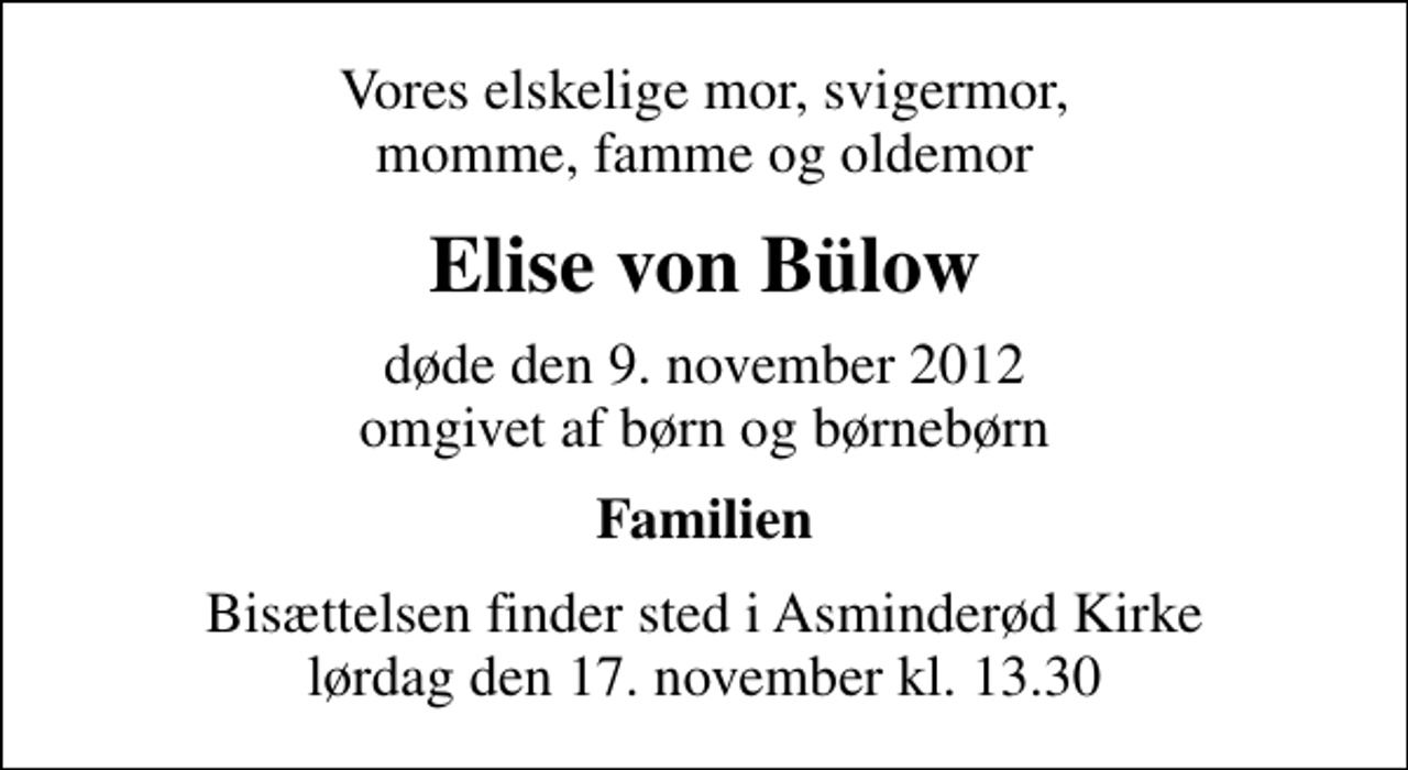 <p>Vores elskelige mor, svigermor, momme, famme og oldemor<br />Elise von Bülow<br />døde den 9. november 2012 omgivet af børn og børnebørn<br />Familien<br />Bisættelsen finder sted i Asminderød Kirke lørdag den 17. november kl. 13.30</p>