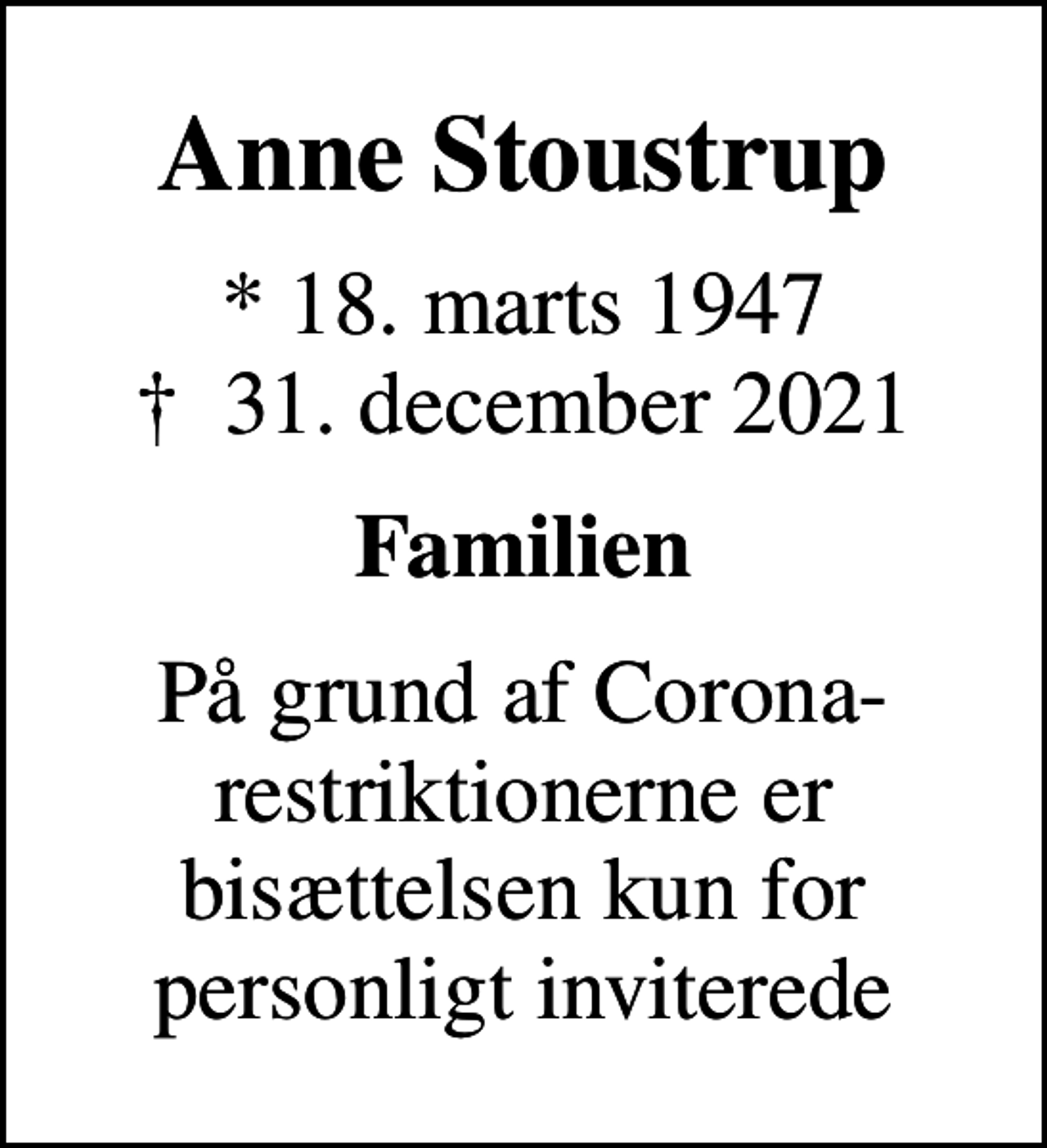 <p>Anne Stoustrup<br />* 18. marts 1947<br />✝ 31. december 2021<br />Familien<br />På grund af Corona-restriktionerne er bisættelsen kun for personligt inviterede</p>