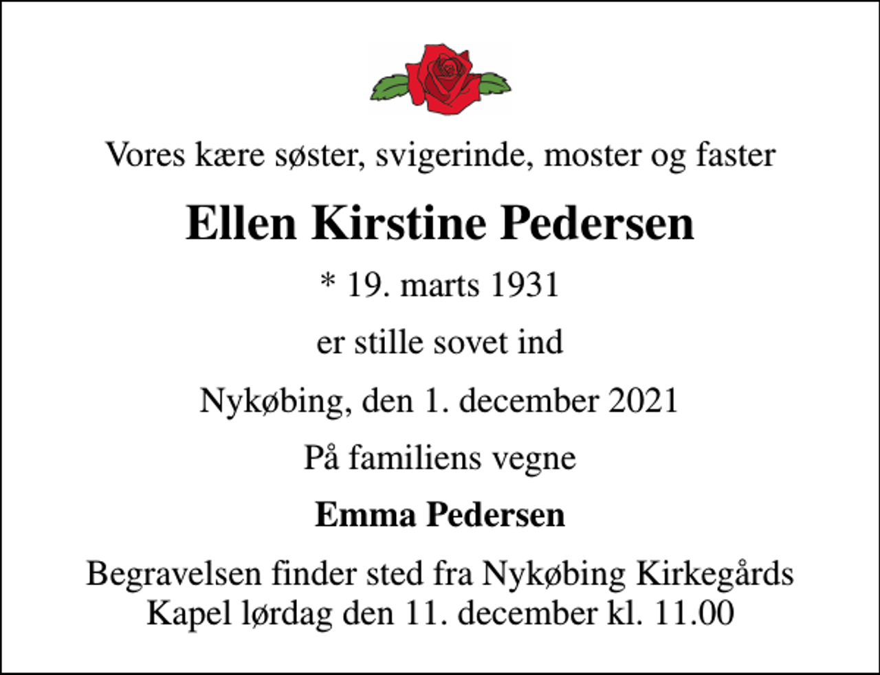 <p>Vores kære søster, svigerinde, moster og faster<br />Ellen Kirstine Pedersen<br />* 19. marts 1931<br />er stille sovet ind<br />Nykøbing, den 1. december 2021<br />På familiens vegne<br />Emma Pedersen<br />Begravelsen finder sted fra Nykøbing Kirkegårds Kapel lørdag den 11. december kl. 11.00</p>