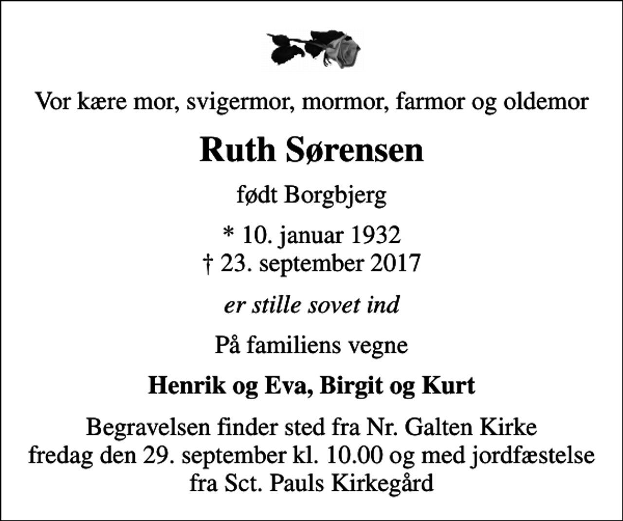 <p>Vor kære mor, svigermor, mormor, farmor og oldemor<br />Ruth Sørensen<br />født Borgbjerg<br />* 10. januar 1932<br />✝ 23. september 2017<br />er stille sovet ind<br />På familiens vegne<br />Henrik og Eva, Birgit og Kurt<br />Begravelsen finder sted fra Nr. Galten Kirke fredag den 29. september kl. 10.00 og med jordfæstelse fra Sct. Pauls Kirkegård</p>