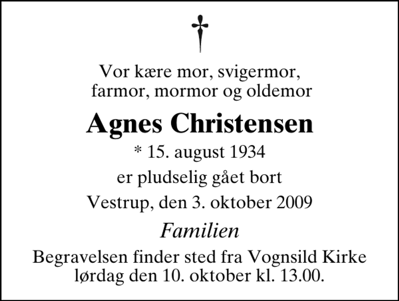<p>Vor kære mor, svigermor, farmor, mormor og oldemor<br />Agnes Christensen<br />* 15. august 1934<br />er pludselig gået bort<br />Vestrup, den 3. oktober 2009<br />Familien<br />Begravelsen finder sted fra Vognsild Kirke lørdag den 10. oktober kl. 13.00</p>
