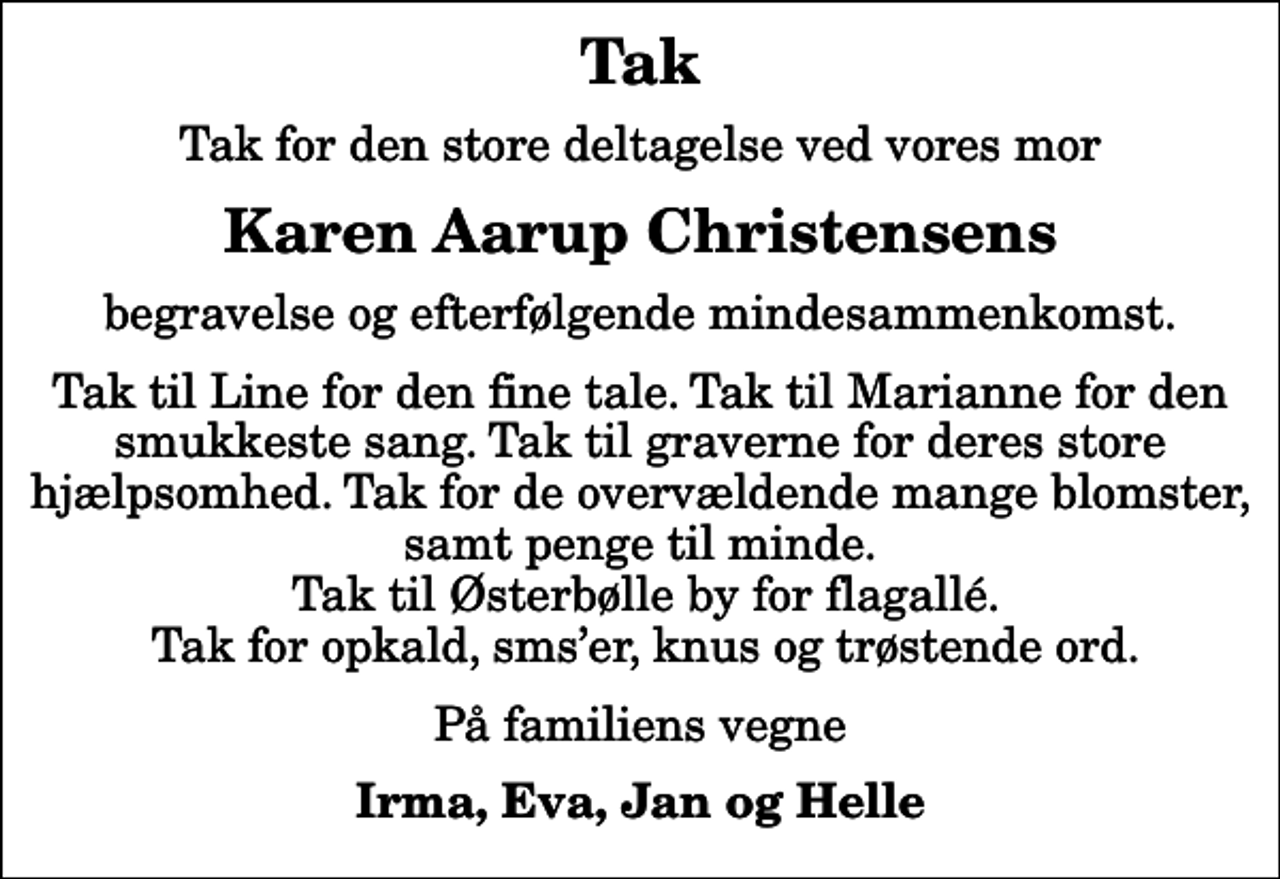 <p>Tak<br />Tak for den store deltagelse ved vores mor<br />Karen Aarup Christensens<br />begravelse og efterfølgende mindesammenkomst.<br />Tak til Line for den fine tale. Tak til Marianne for den smukkeste sang. Tak til graverne for deres store hjælpsomhed. Tak for de overvældende mange blomster, samt penge til minde. Tak til Østerbølle by for flagallé. Tak for opkald, smser, knus og trøstende ord.<br />På familiens vegne<br />Irma, Eva, Jan og Helle</p>