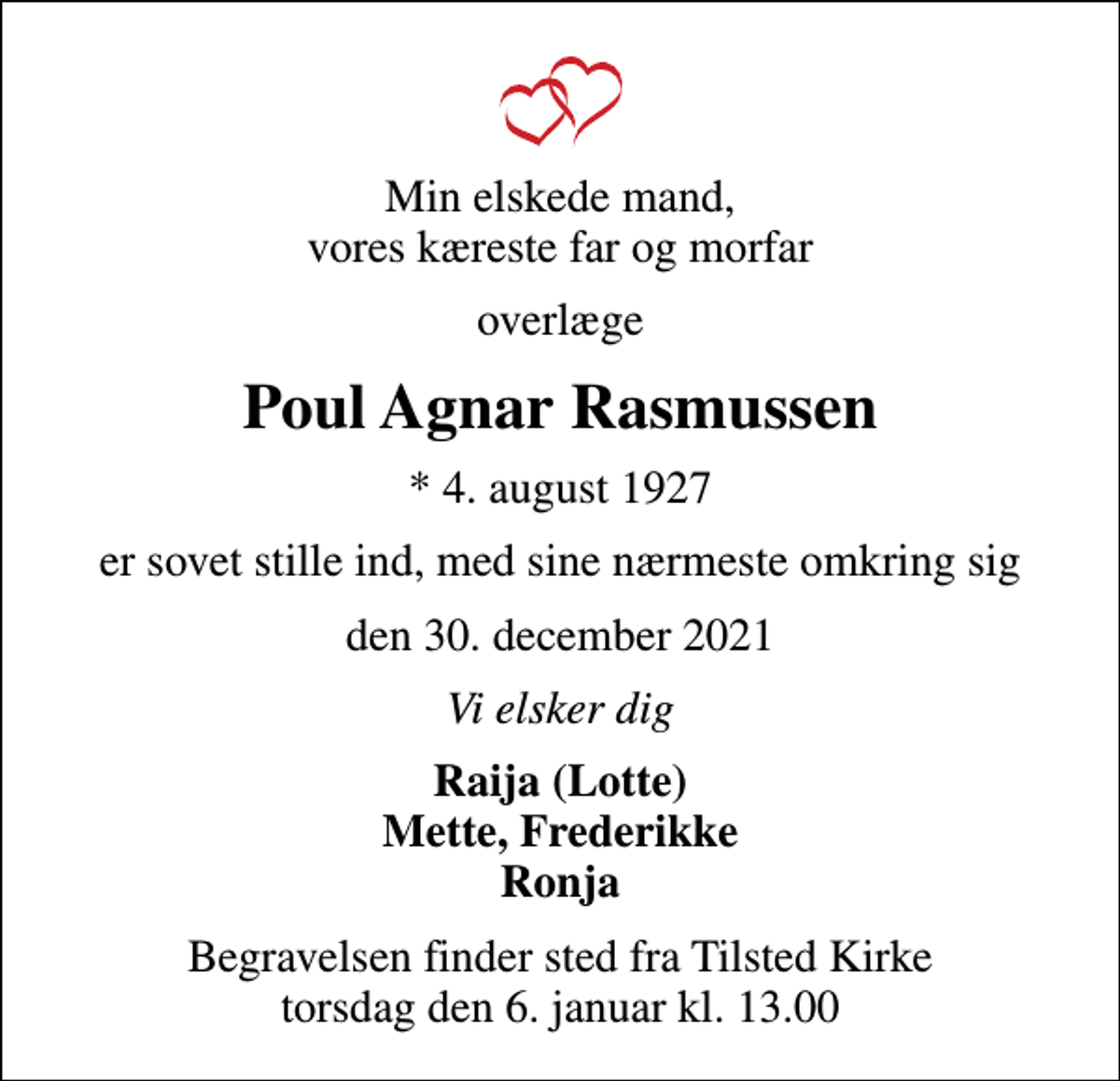 <p>Min elskede mand, vores kæreste far og morfar<br />overlæge<br />Poul Agnar Rasmussen<br />* 4. august 1927<br />er sovet stille ind, med sine nærmeste omkring sig<br />den 30. december 2021<br />Vi elsker dig<br />Raija (Lotte) Mette, Frederikke Ronja<br />Begravelsen finder sted fra Tilsted Kirke torsdag den 6. januar kl. 13.00</p>