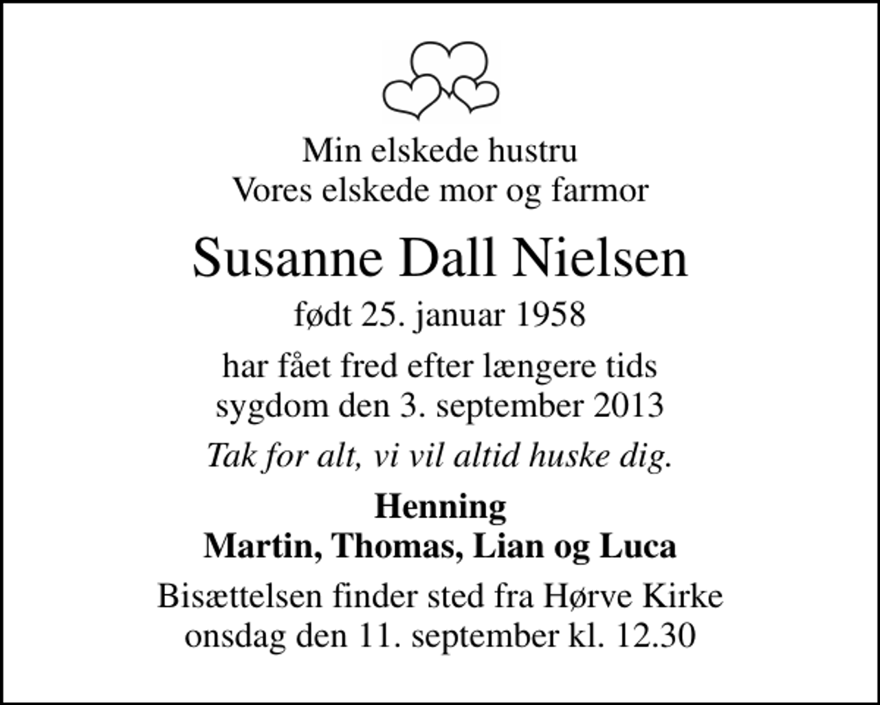 <p>Min elskede hustru Vores elskede mor og farmor<br />Susanne Dall Nielsen<br />født 25. januar 1958<br />har fået fred efter længere tids sygdom den 3. september 2013<br />Tak for alt, vi vil altid huske dig.<br />Henning Martin, Thomas, Lian og Luca<br />Bisættelsen finder sted fra Hørve Kirke onsdag den 11. september kl. 12.30</p>