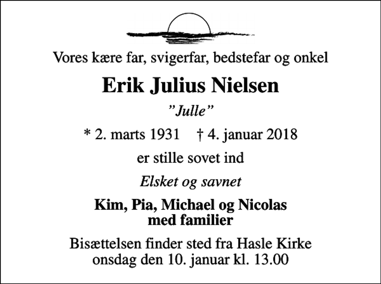 <p>Vores kære far, svigerfar, bedstefar og onkel<br />Erik Julius Nielsen<br />Julle<br />* 2. marts 1931 ✝ 4. januar 2018<br />er stille sovet ind<br />Elsket og savnet<br />Kim, Pia, Michael og Nicolas med familier<br />Bisættelsen finder sted fra Hasle Kirke onsdag den 10. januar kl. 13.00</p>