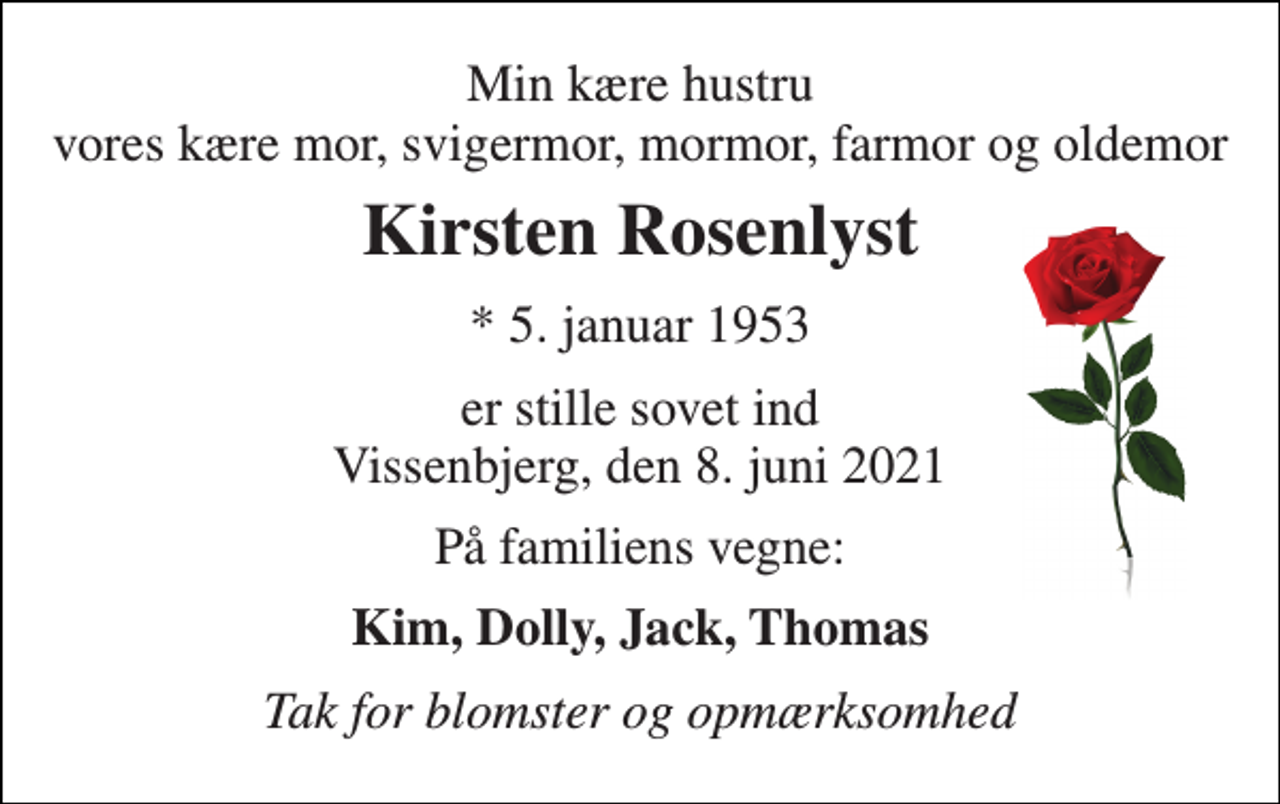 <p>Min kære hustru vores kære mor, svigermor, mormor, farmor og oldemor<br />Kirsten Rosenlyst<br />*​ 5. januar 1953<br />er stille sovet ind Vissenbjerg, den 8. juni 2021<br />På familiens vegne:<br />Kim, Dolly, Jack, Thomas<br />Tak for blomster og opmærksomhed</p>