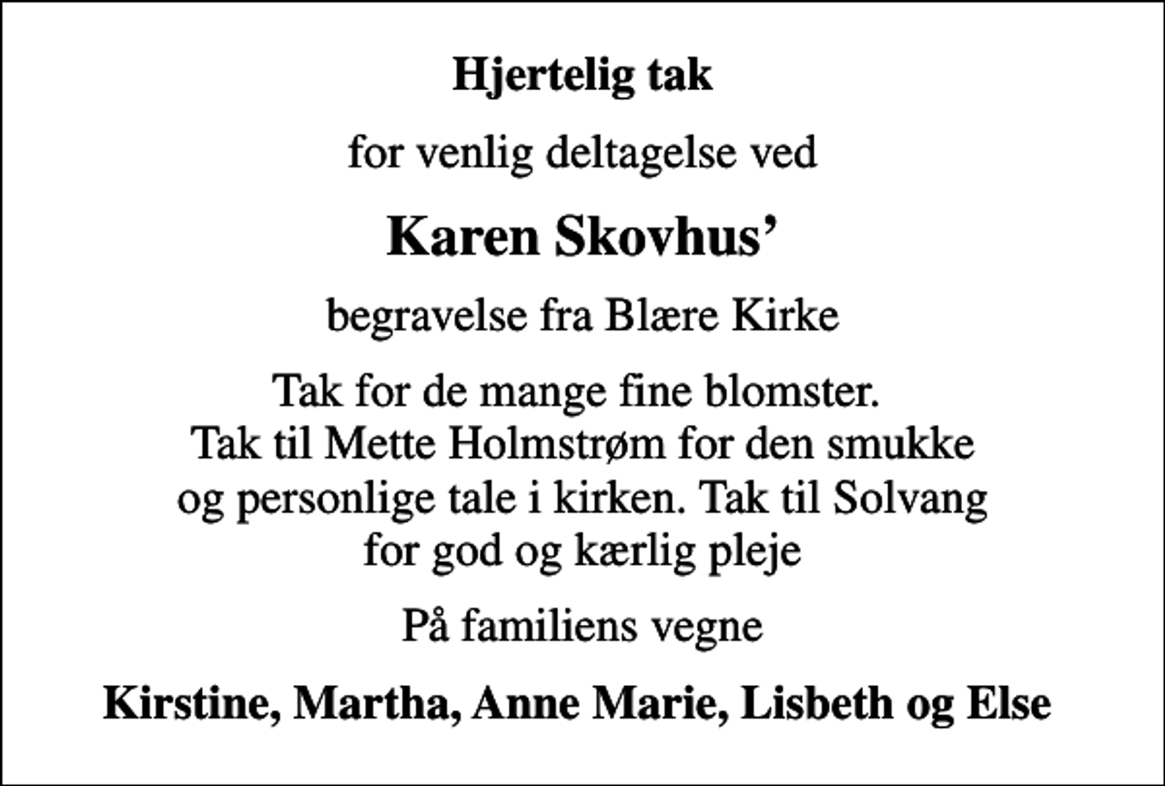 <p>Hjertelig tak<br />for venlig deltagelse ved<br />Karen Skovhus<br />begravelse fra Blære Kirke<br />Tak for de mange fine blomster. Tak til Mette Holmstrøm for den smukke og personlige tale i kirken. Tak til Solvang for god og kærlig pleje<br />På familiens vegne<br />Kirstine, Martha, Anne Marie, Lisbeth og Else</p>