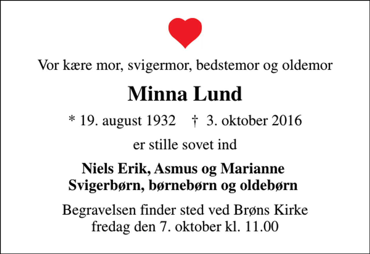 <p>Vor kære mor, svigermor, bedstemor og oldemor<br />Minna Lund<br />* 19. august 1932 ✝ 3. oktober 2016<br />er stille sovet ind<br />Niels Erik, Asmus og Marianne Svigerbørn, børnebørn og oldebørn<br />Begravelsen finder sted ved Brøns Kirke fredag den 7. oktober kl. 11.00</p>