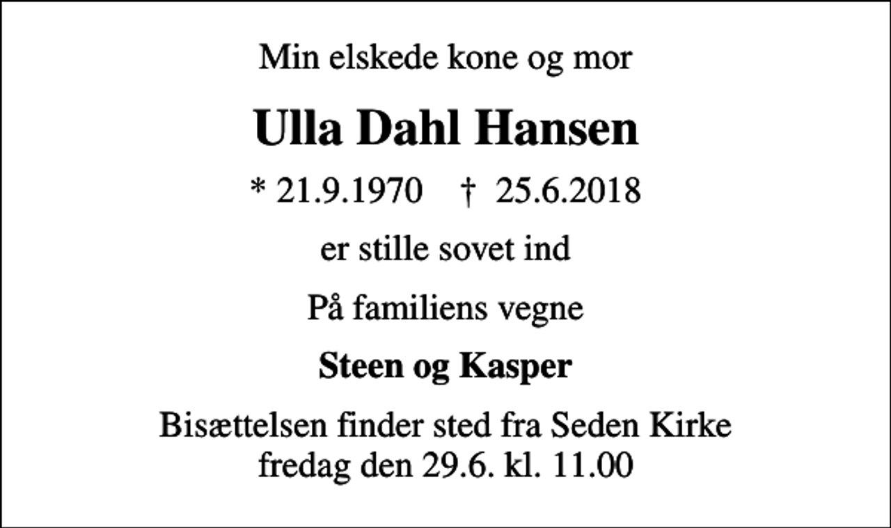 <p>Min elskede kone og mor<br />Ulla Dahl Hansen<br />* 21.9.1970 ✝ 25.6.2018<br />er stille sovet ind<br />På familiens vegne<br />Steen og Kasper<br />Bisættelsen finder sted fra Seden Kirke fredag den 29.6. kl. 11.00</p>