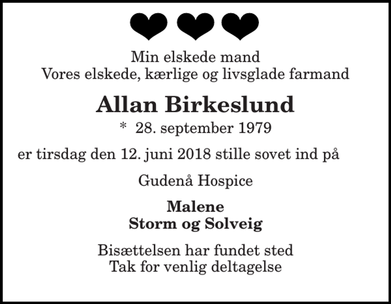 <p>Min elskede mand Vores elskede, kærlige og livsglade farmand<br />Allan Birkeslund<br />*​ 28. september 1979<br />er tirsdag den 12. juni 2018 stille sovet ind på<br />Gudenå Hospice<br />Malene Storm og Solveig<br />Bisættelsen har fundet sted Tak for venlig deltagelse</p>