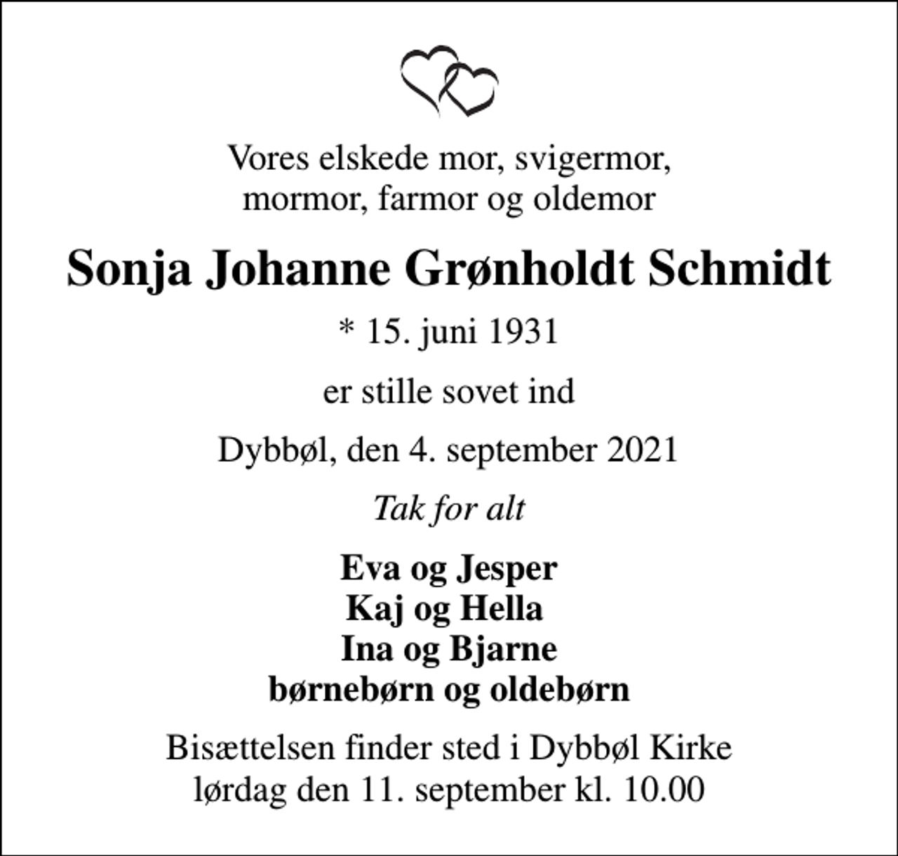 <p>Vores elskede mor, svigermor, mormor, farmor og oldemor<br />Sonja Johanne Grønholdt Schmidt<br />* 15. juni 1931<br />er stille sovet ind<br />Dybbøl, den 4. september 2021<br />Tak for alt<br />Eva og Jesper Kaj og Hella Ina og Bjarne børnebørn og oldebørn<br />Bisættelsen finder sted i Dybbøl Kirke lørdag den 11. september kl. 10.00</p>
