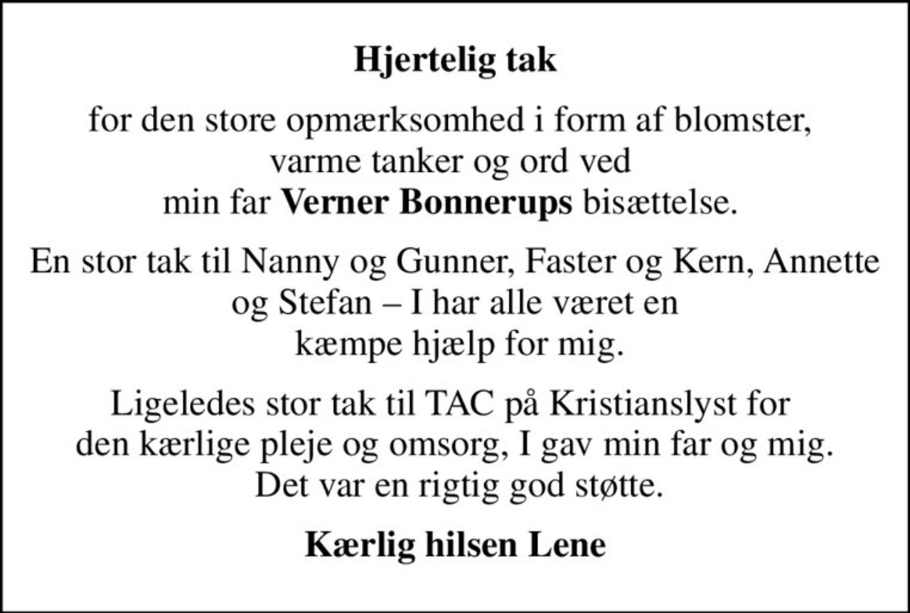 Hjertelig tak
for den store opmærksomhed i form af blomster,  varme tanker og ord ved  min far <b>Verner Bonnerups</b> bisættelse. 
En stor tak til Nanny og Gunner, Faster og Kern, Annette og Stefan  I har alle været en  kæmpe hjælp for mig.
Ligeledes stor tak til TAC på Kristianslyst for  den kærlige pleje og omsorg, I gav min far og mig.  Det var en rigtig god støtte.
Kærlig hilsen Lene