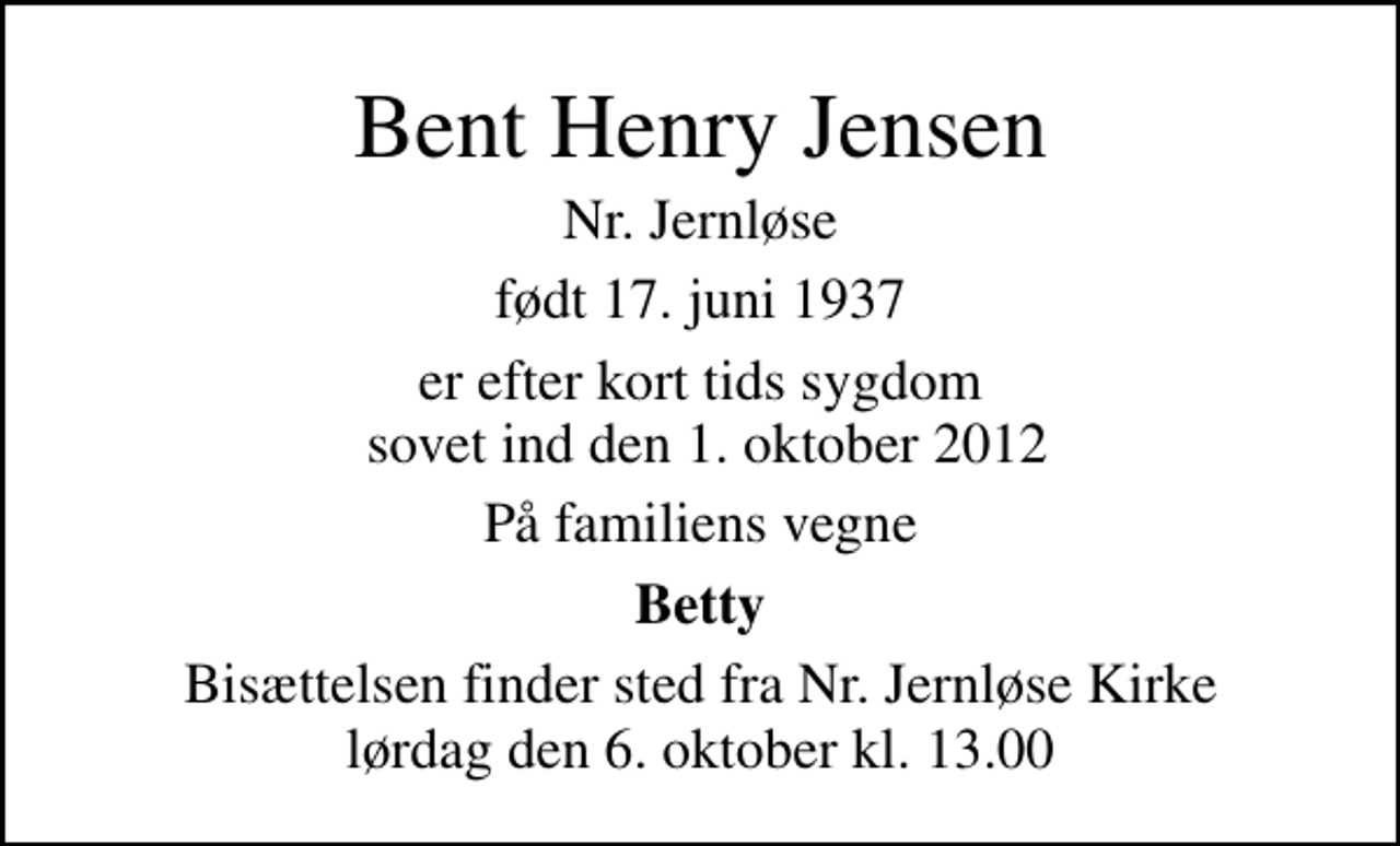 <p>Bent Henry Jensen<br />Nr. Jernløse<br />født 17. juni 1937<br />er efter kort tids sygdom sovet ind den 1. oktober 2012<br />På familiens vegne<br />Betty<br />Bisættelsen finder sted fra Nr. Jernløse Kirke lørdag den 6. oktober kl. 13.00</p>