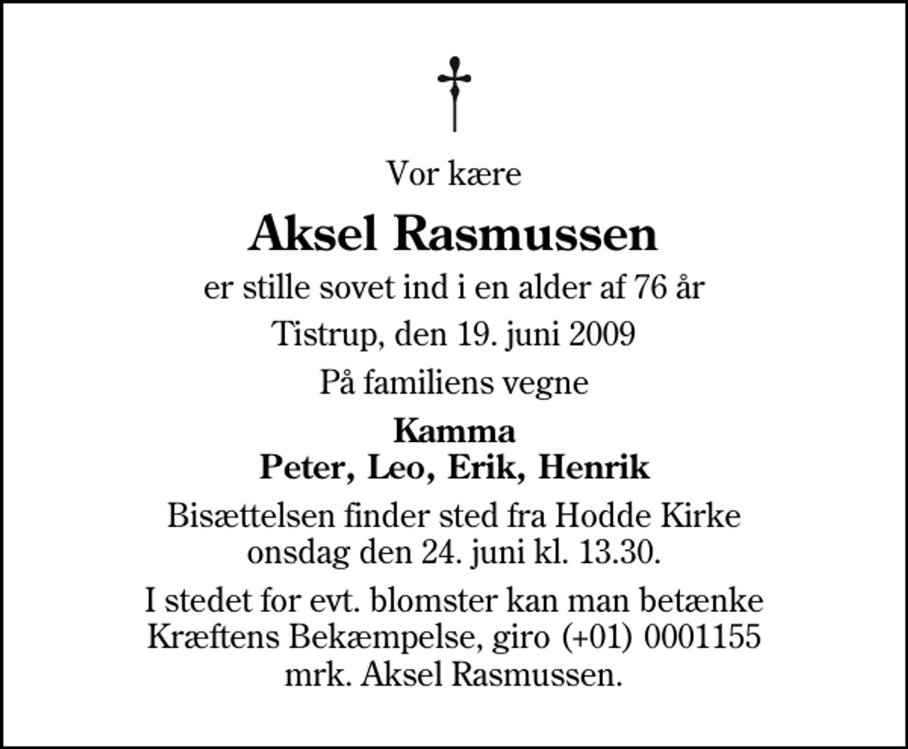 <p>Vor kære<br />Aksel Rasmussen<br />er stille sovet ind i en alder af 76 år<br />Tistrup, den 19. juni 2009<br />På familiens vegne<br />Kamma Peter, Leo, Erik, Henrik<br />Bisættelsen finder sted fra Hodde Kirke onsdag den 24. juni kl. 13.30<br />I stedet for evt. blomster kan man betænke<br />Kræftens Bekæmpelse reg.4183konto0001155mrk. Aksel<br />Rasmussen</p>