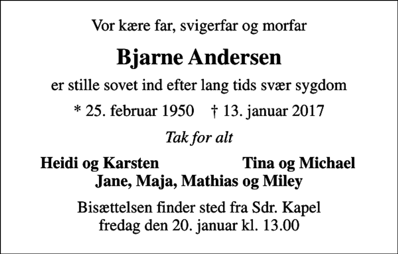 <p>Vor kære far, svigerfar og morfar<br />Bjarne Andersen<br />er stille sovet ind efter lang tids svær sygdom<br />* 25. februar 1950 ✝ 13. januar 2017<br />Tak for alt<br />Heidi og Karsten<br />Tina og Michael<br />Bisættelsen finder sted fra Sdr. Kapel fredag den 20. januar kl. 13.00</p>