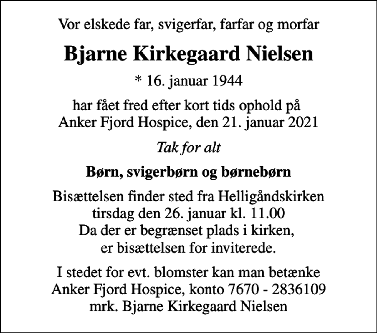 <p>Vor elskede far, svigerfar, farfar og morfar<br />Bjarne Kirkegaard Nielsen<br />* 16. januar 1944<br />har fået fred efter kort tids ophold på Anker Fjord Hospice, den 21. januar 2021<br />Tak for alt<br />Børn, svigerbørn og børnebørn<br />Bisættelsen finder sted fra Helligåndskirken tirsdag den 26. januar kl. 11.00 Da der er begrænset plads i kirken, er bisættelsen for inviterede.<br />I stedet for evt. blomster kan man betænke<br />Anker Fjord Hospice konto7670-2836109mrk. Bjarne Kirkegaard<br />Nielsen</p>