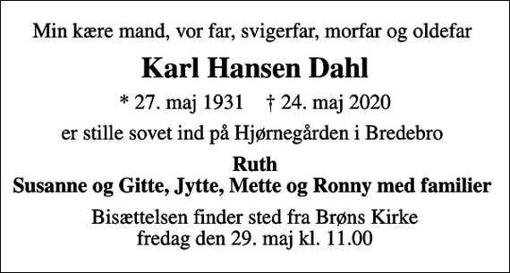 <p>Min kære mand, vor far, svigerfar, morfar og oldefar<br />Karl Hansen Dahl<br />* 27. maj 1931 ✝ 24. maj 2020<br />er stille sovet ind på Hjørnegården i Bredebro<br />Ruth Susanne og Gitte, Jytte, Mette og Ronny med familier<br />Bisættelsen finder sted fra Brøns Kirke fredag den 29. maj kl. 11.00</p>