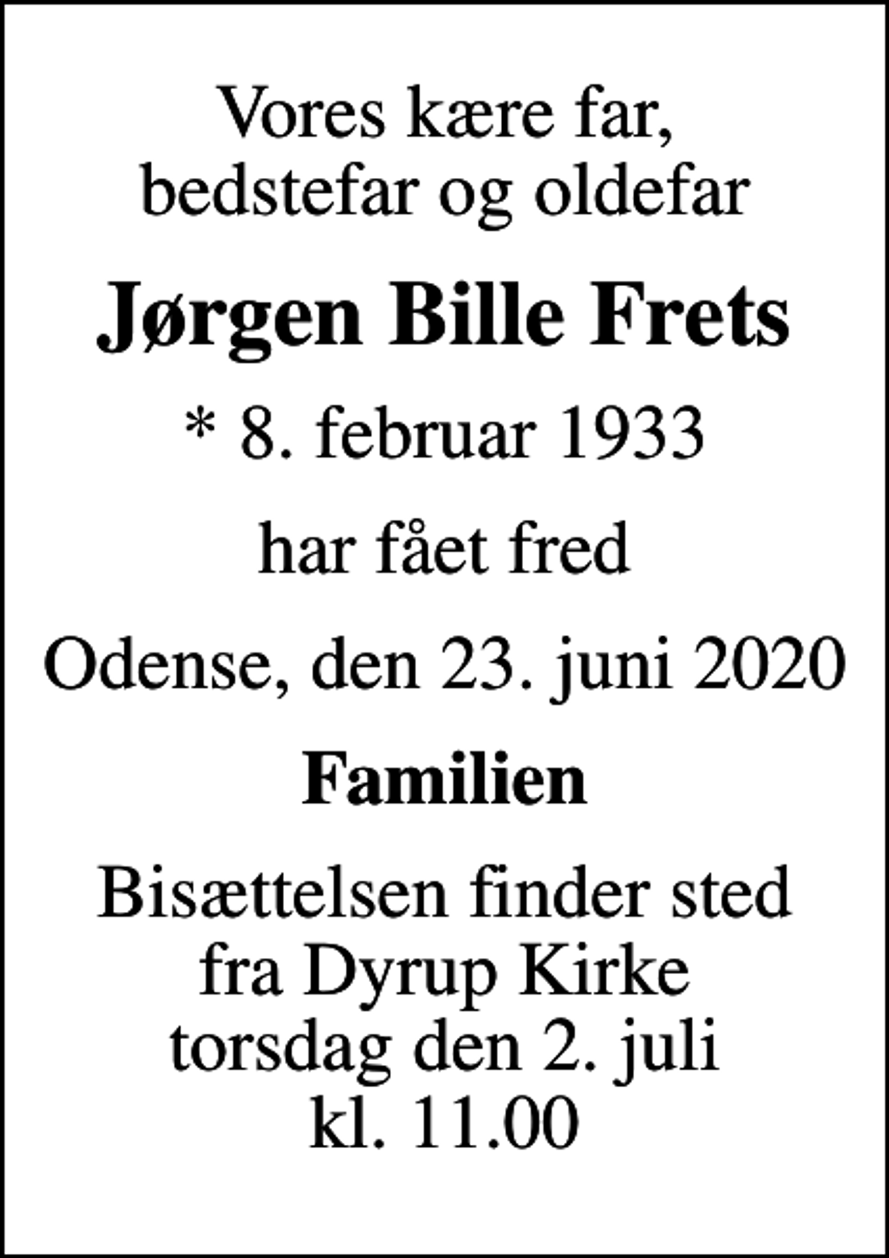 <p>Vores kære far, bedstefar og oldefar<br />Jørgen Bille Frets<br />* 8. februar 1933<br />har fået fred<br />Odense, den 23. juni 2020<br />Familien<br />Bisættelsen finder sted fra Dyrup Kirke torsdag den 2. juli kl. 11.00</p>