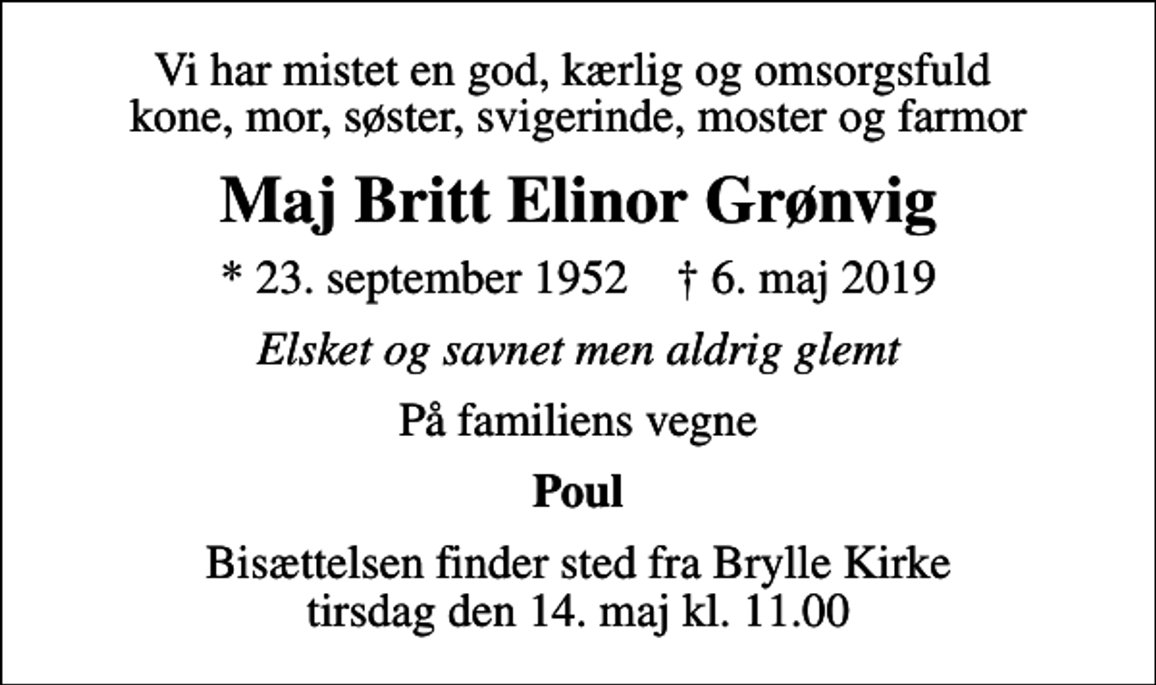 <p>Vi har mistet en god, kærlig og omsorgsfuld kone, mor, søster, svigerinde, moster og farmor<br />Maj Britt Elinor Grønvig<br />* 23. september 1952 ✝ 6. maj 2019<br />Elsket og savnet men aldrig glemt<br />På familiens vegne<br />Poul<br />Bisættelsen finder sted fra Brylle Kirke tirsdag den 14. maj kl. 11.00</p>