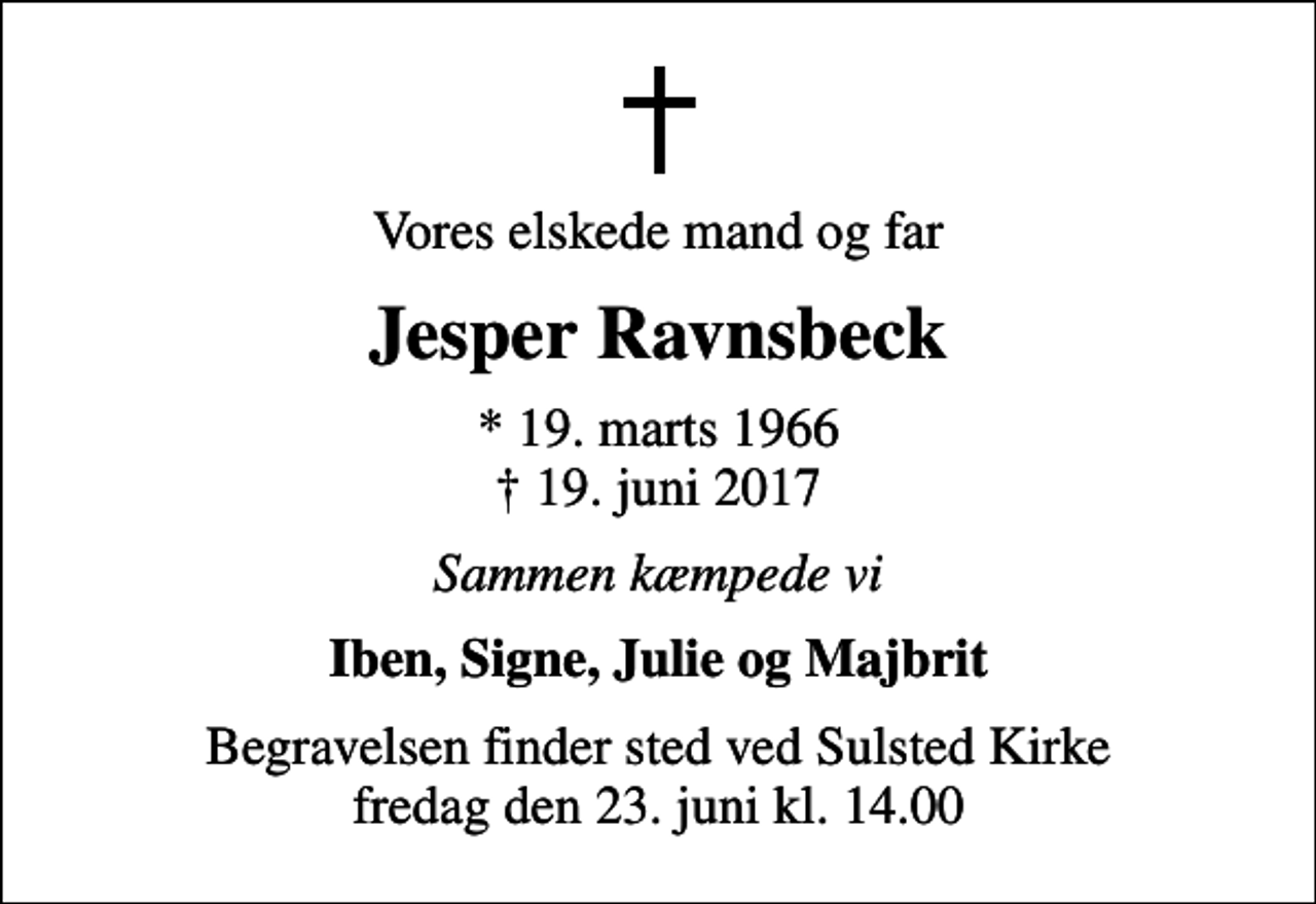 <p>Vores elskede mand og far<br />Jesper Ravnsbeck<br />* 19. marts 1966<br />✝ 19. juni 2017<br />Sammen kæmpede vi<br />Iben, Signe, Julie og Majbrit<br />Begravelsen finder sted ved Sulsted Kirke fredag den 23. juni kl. 14.00</p>