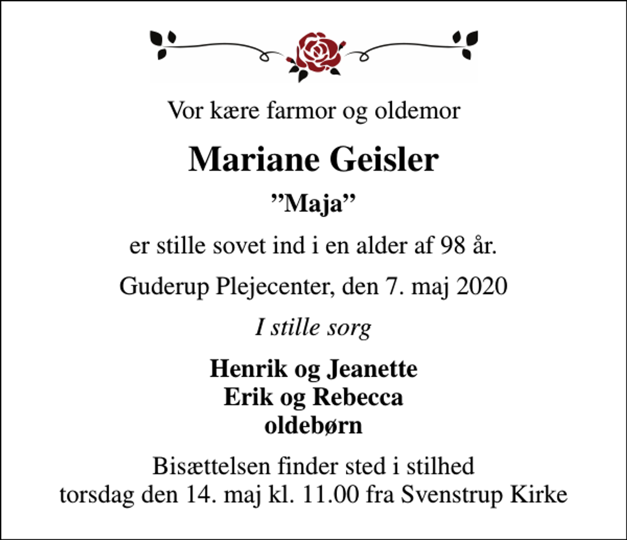<p>Vor kære farmor og oldemor<br />Mariane Geisler<br />Maja<br />er stille sovet ind i en alder af 98 år.<br />Guderup Plejecenter, den 7. maj 2020<br />I stille sorg<br />Henrik og Jeanette Erik og Rebecca oldebørn<br />Bisættelsen finder sted i stilhed torsdag den 14. maj kl. 11.00 fra Svenstrup Kirke</p>