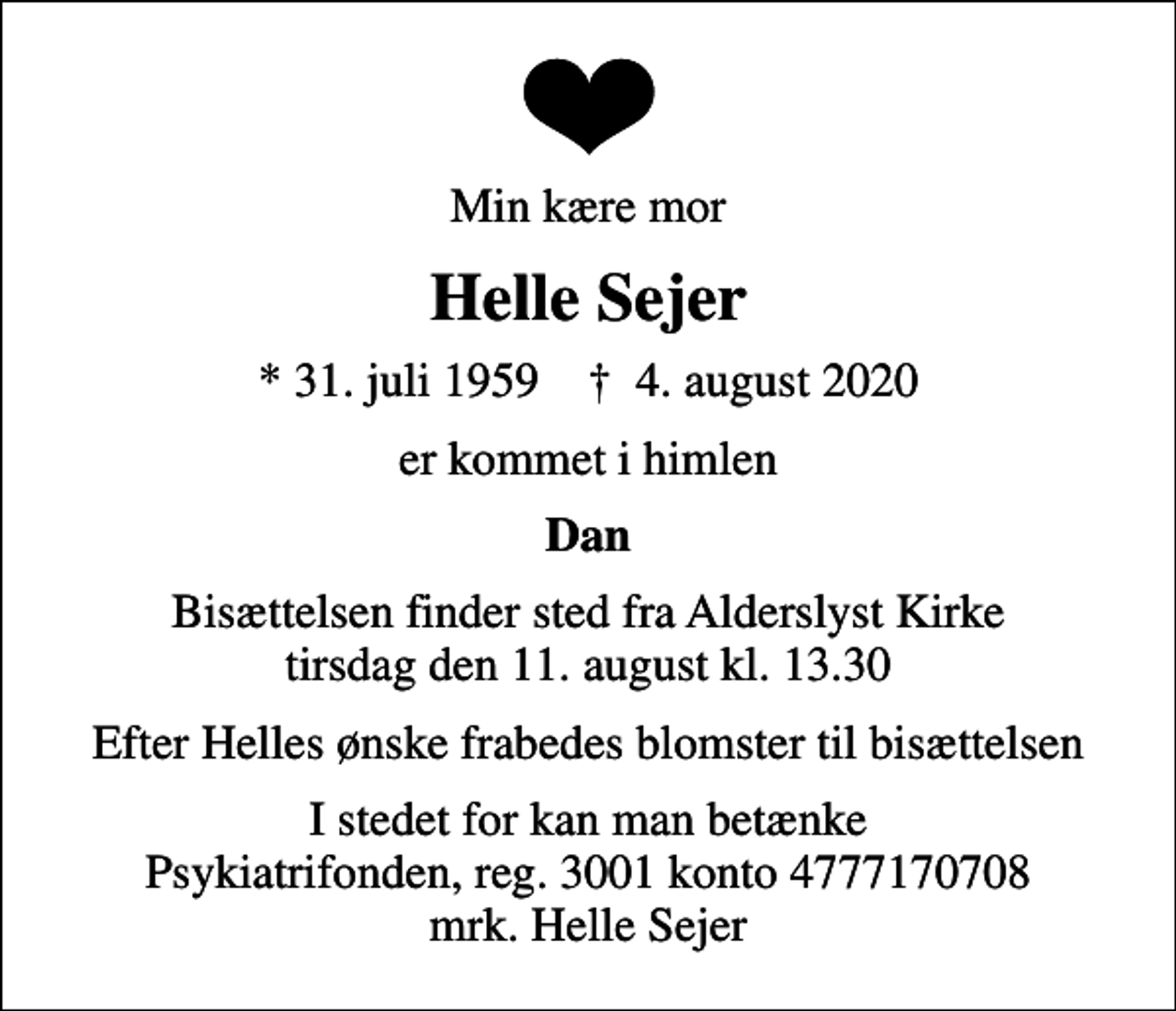 <p>Min kære mor<br />Helle Sejer<br />* 31. juli 1959 ✝ 4. august 2020<br />er kommet i himlen<br />Dan<br />Bisættelsen finder sted fra Alderslyst Kirke tirsdag den 11. august kl. 13.30<br />Efter Helles ønske frabedes blomster til bisættelsen<br />I stedet for evt. blomster kan man betænke<br />Psykiatrifonden reg.nr.3001kontonr.4777170708mrk. Helle<br />Sejer<br />I stedet for kan man betænke Psykiatrifonden, reg. 3001 konto 4777170708 mrk. Helle Sejer</p>