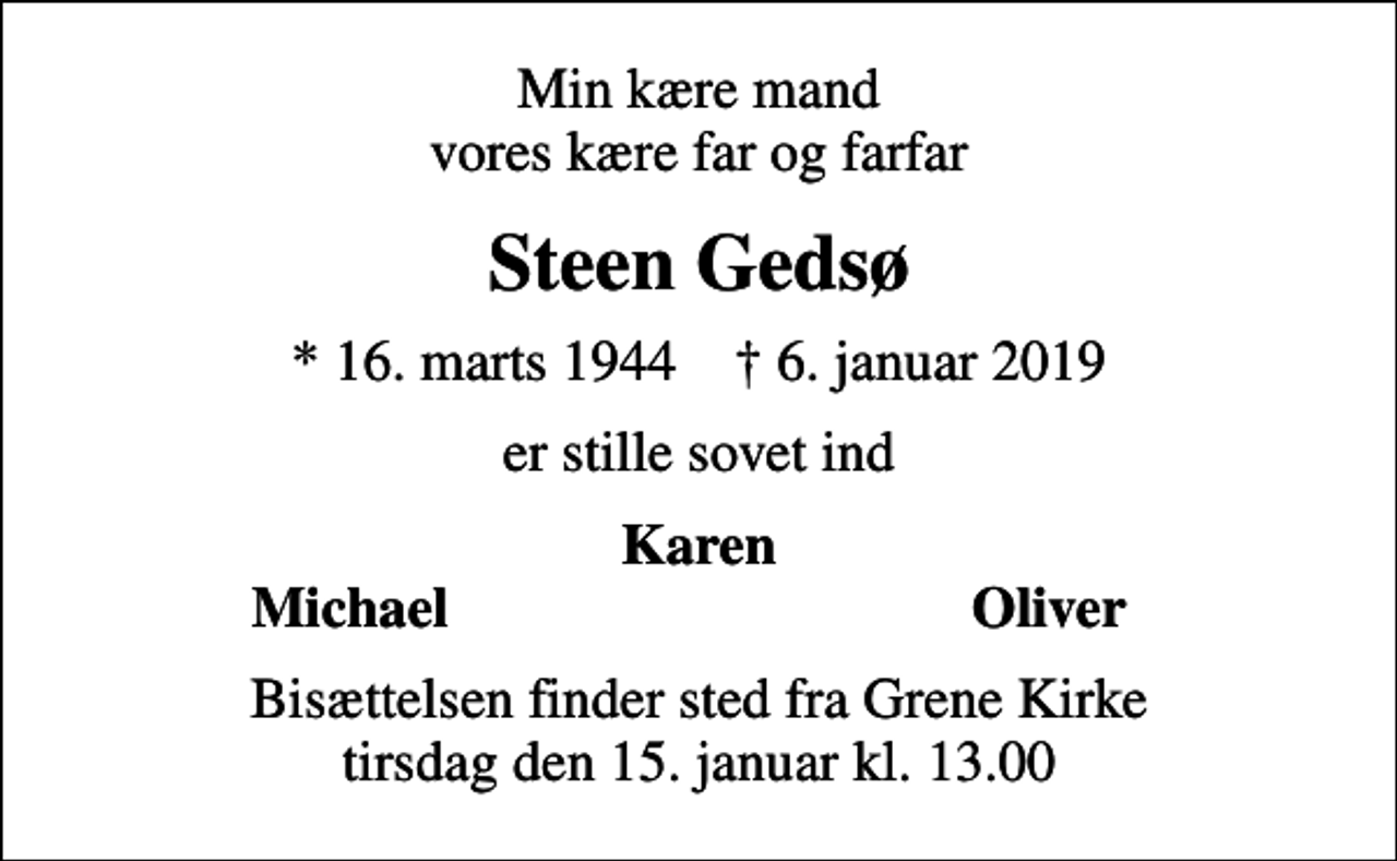 <p>Min kære mand vores kære far og farfar<br />Steen Gedsø<br />* 16. marts 1944 ✝ 6. januar 2019<br />er stille sovet ind<br />Karen<br />Michael<br />Oliver<br />Bisættelsen finder sted fra Grene Kirke tirsdag den 15. januar kl. 13.00</p>