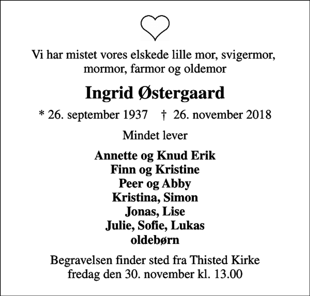 <p>Vi har mistet vores elskede lille mor, svigermor, mormor, farmor og oldemor<br />Ingrid Østergaard<br />* 26. september 1937 ✝ 26. november 2018<br />Mindet lever<br />Annette og Knud Erik Finn og Kristine Peer og Abby Kristina, Simon Jonas, Lise Julie, Sofie, Lukas oldebørn<br />Begravelsen finder sted fra Thisted Kirke fredag den 30. november kl. 13.00</p>