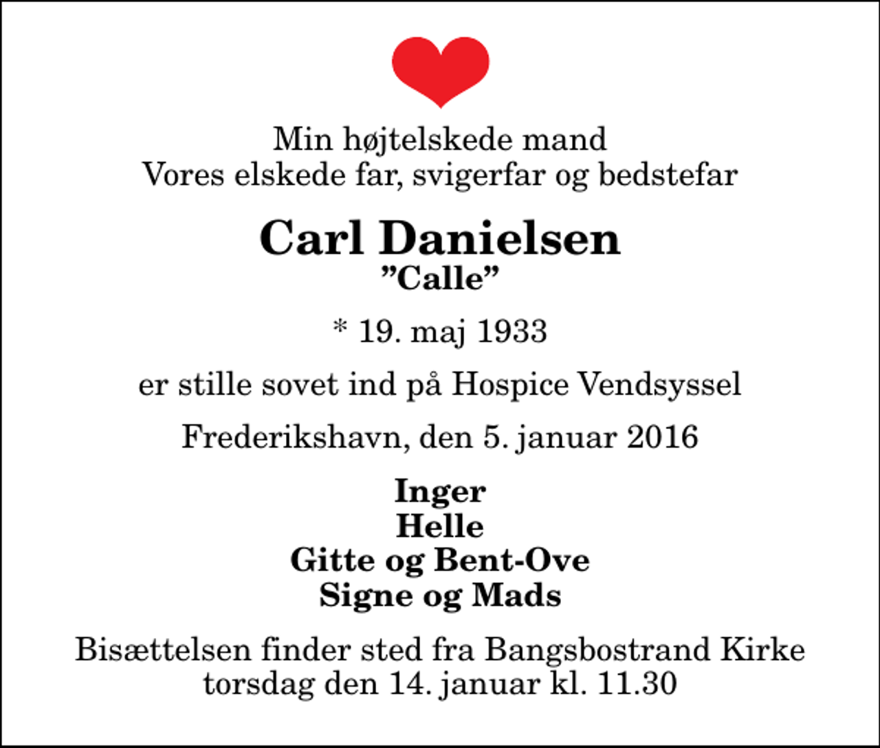 <p>Min højtelskede mand Vores elskede far, svigerfar og bedstefar<br />Carl Danielsen<br />Calle<br />* 19. maj 1933<br />er stille sovet ind på Hospice Vendsyssel<br />Frederikshavn, den 5. januar 2016<br />Inger Helle Gitte og Bent-Ove Signe og Mads<br />Bisættelsen finder sted fra Bangsbostrand Kirke torsdag den 14. januar kl. 11.30</p>