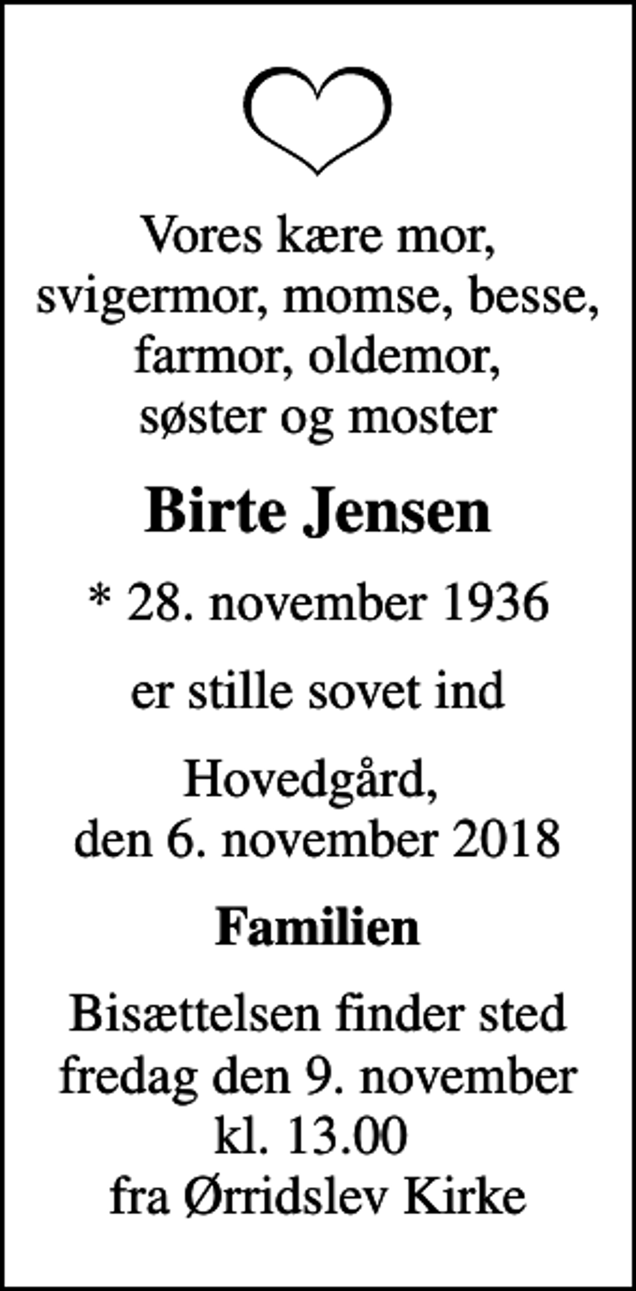 <p>Vores kære mor, svigermor, momse, besse, farmor, oldemor, søster og moster<br />Birte Jensen<br />* 28. november 1936<br />er stille sovet ind<br />Hovedgård, den 6. november 2018<br />Familien<br />Bisættelsen finder sted fredag den 9. november kl. 13.00 fra Ørridslev Kirke</p>