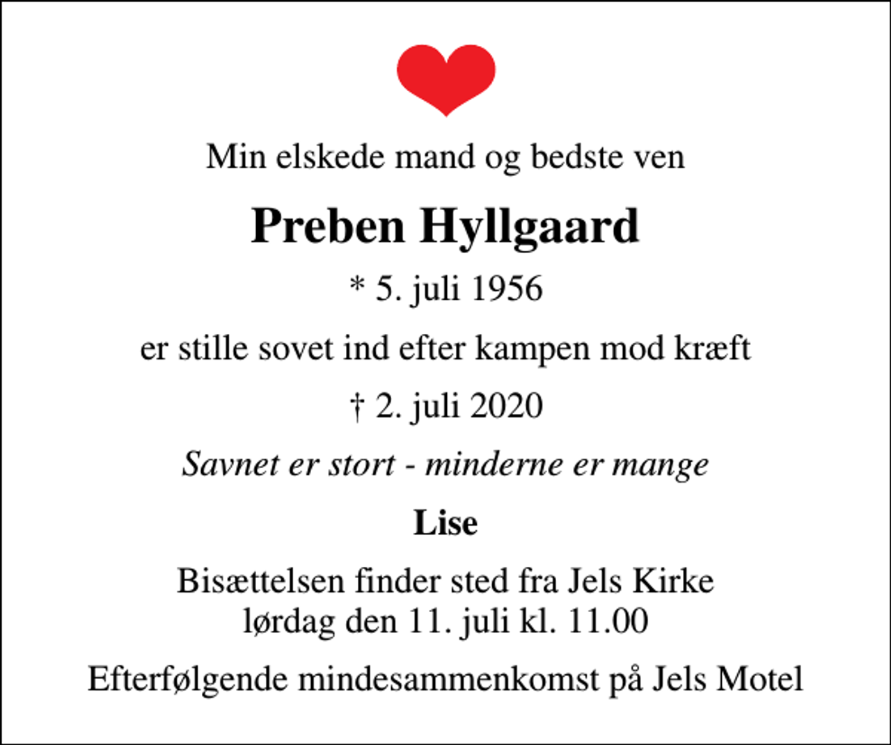 <p>Min elskede mand og bedste ven<br />Preben Hyllgaard<br />* 5. juli 1956<br />er stille sovet ind efter kampen mod kræft<br />2. juli 2020<br />Savnet er stort - minderne er mange<br />Lise<br />Bisættelsen finder sted fra Jels Kirke lørdag den 11. juli kl. 11.00<br />Efterfølgende mindesammenkomst på Jels Motel</p>