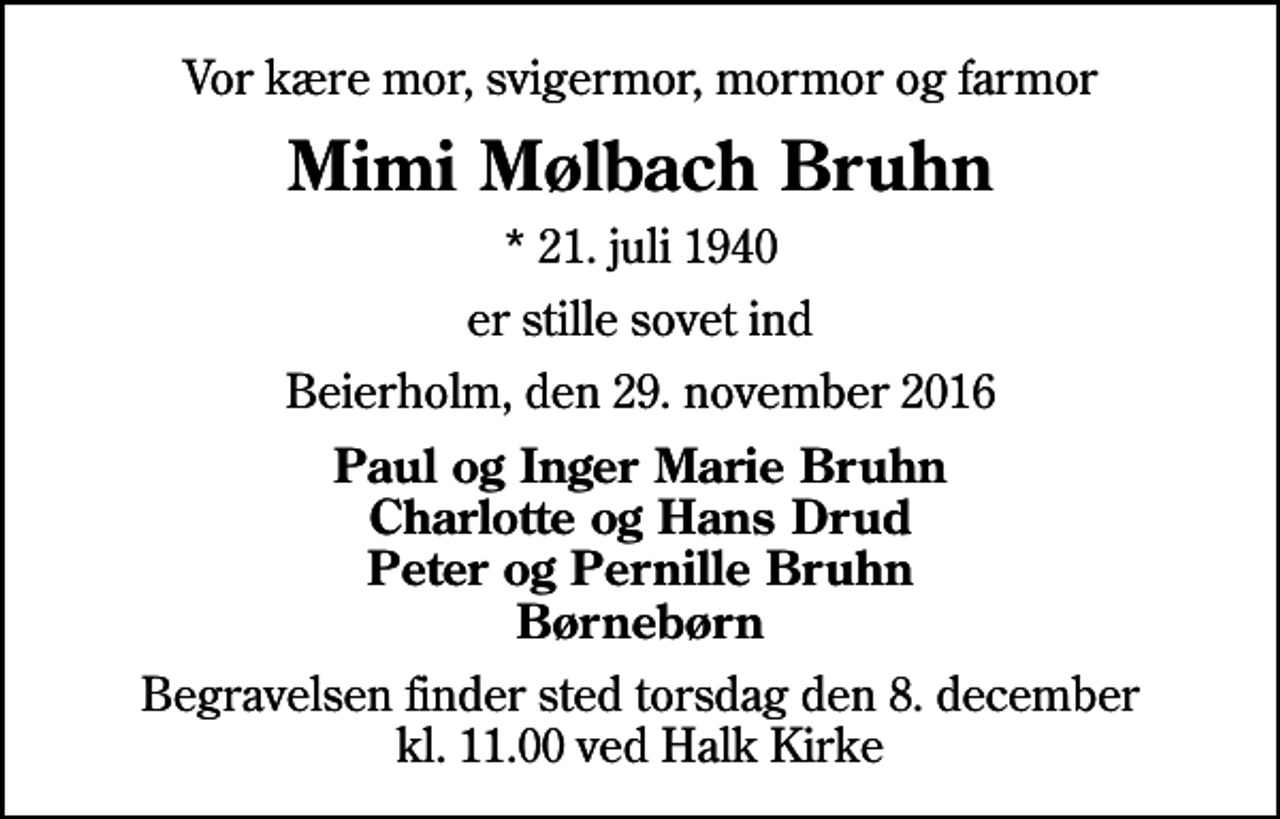 <p>Vor kære mor, svigermor, mormor og farmor<br />Mimi Mølbach Bruhn<br />* 21. juli 1940<br />er stille sovet ind<br />Beierholm, den 29. november 2016<br />Paul og Inger Marie Bruhn Charlotte og Hans Drud Peter og Pernille Bruhn Børnebørn<br />Begravelsen finder sted torsdag den 8. december kl. 11.00 ved Halk Kirke</p>