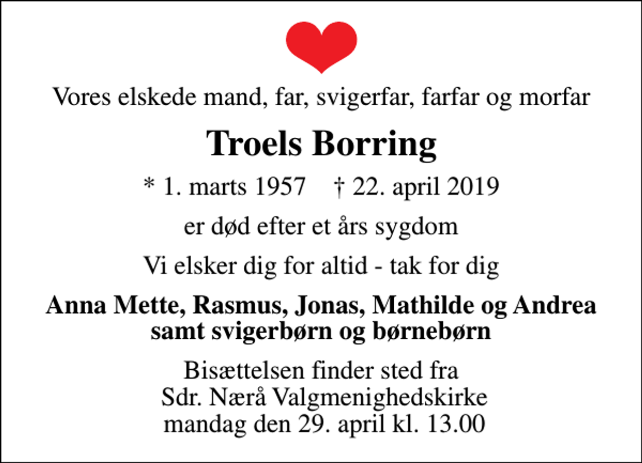 <p>Vores elskede mand, far, svigerfar, farfar og morfar<br />Troels Borring<br />* 1. marts 1957 ✝ 22. april 2019<br />er død efter et års sygdom<br />Vi elsker dig for altid - tak for dig<br />Anna Mette, Rasmus, Jonas, Mathilde og Andrea samt svigerbørn og børnebørn<br />Bisættelsen finder sted fra Sdr. Nærå Valgmenighedskirke mandag den 29. april kl. 13.00</p>