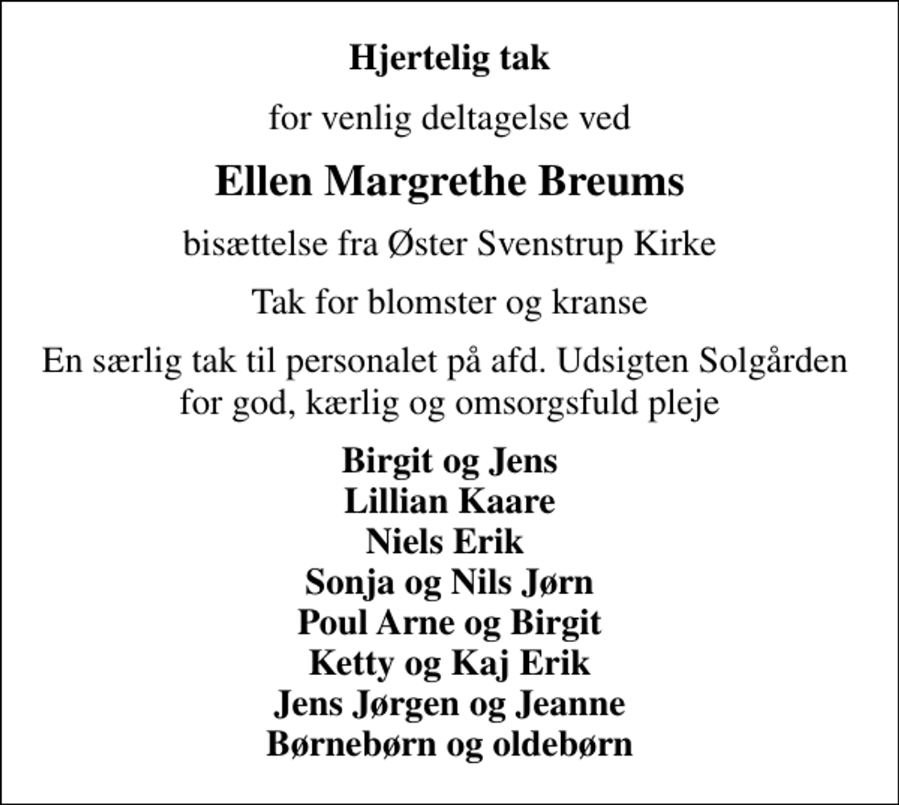 <p>Hjertelig tak<br />for venlig deltagelse ved<br />Ellen Margrethe Breums<br />bisættelse fra Øster Svenstrup Kirke<br />Tak for blomster og kranse<br />En særlig tak til personalet på afd. Udsigten Solgården for god, kærlig og omsorgsfuld pleje<br />Birgit og Jens Lillian Kaare Niels Erik Sonja og Nils Jørn Poul Arne og Birgit Ketty og Kaj Erik Jens Jørgen og Jeanne Børnebørn og oldebørn</p>