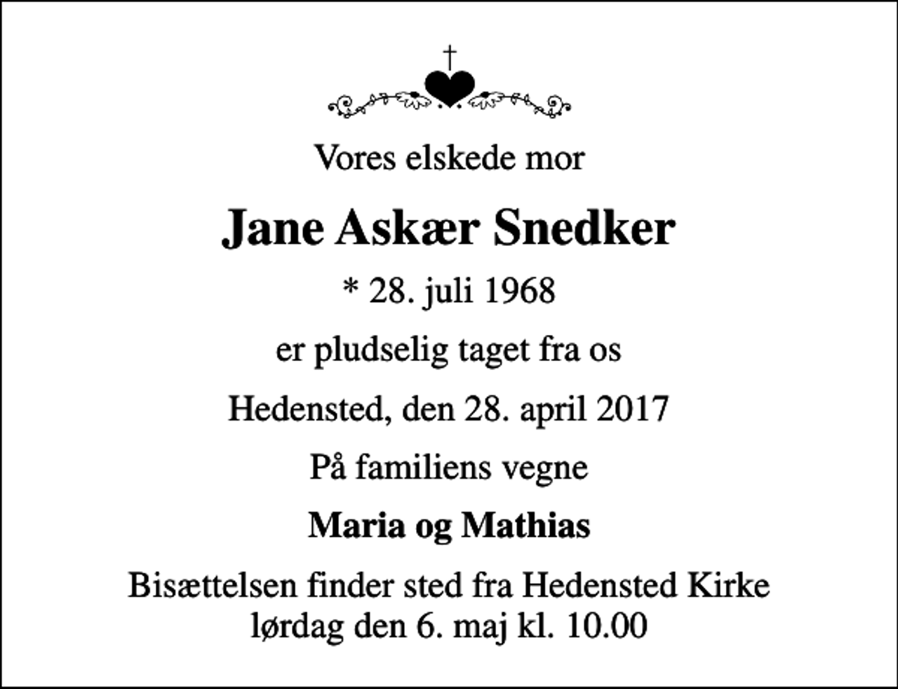 <p>Vores elskede mor<br />Jane Askær Snedker<br />* 28. juli 1968<br />er pludselig taget fra os<br />Hedensted, den 28. april 2017<br />På familiens vegne<br />Maria og Mathias<br />Bisættelsen finder sted fra Hedensted Kirke lørdag den 6. maj kl. 10.00</p>