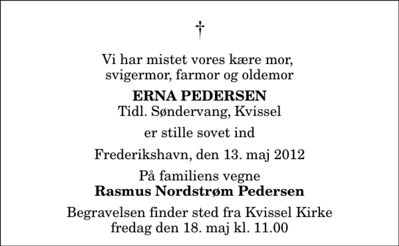 <p>Vi har mistet vores kære mor, svigermor, farmor og oldemor<br />Erna Pedersen<br />Tidl. Søndervang, Kvissel<br />er stille sovet ind<br />Frederikshavn, den 13. maj 2012<br />På familiens vegne<br />Rasmus Nordstrøm Pedersen<br />Begravelsen finder sted fra Kvissel Kirke fredag den 18. maj kl. 11.00</p>