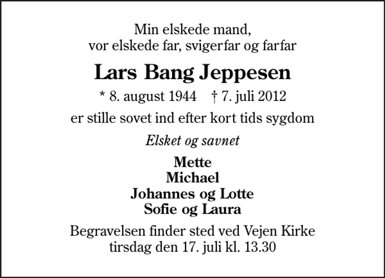 <p>Min elskede mand, vor elskede far, svigerfar og farfar<br />Lars Bang Jeppesen<br />* 8. august 1944 ✝ 7. juli 2012<br />er stille sovet ind efter kort tids sygdom<br />Elsket og savnet<br />Mette Michael Johannes og Lotte Sofie og Laura<br />Begravelsen finder sted ved Vejen Kirke tirsdag den 17. juli kl. 13.30</p>