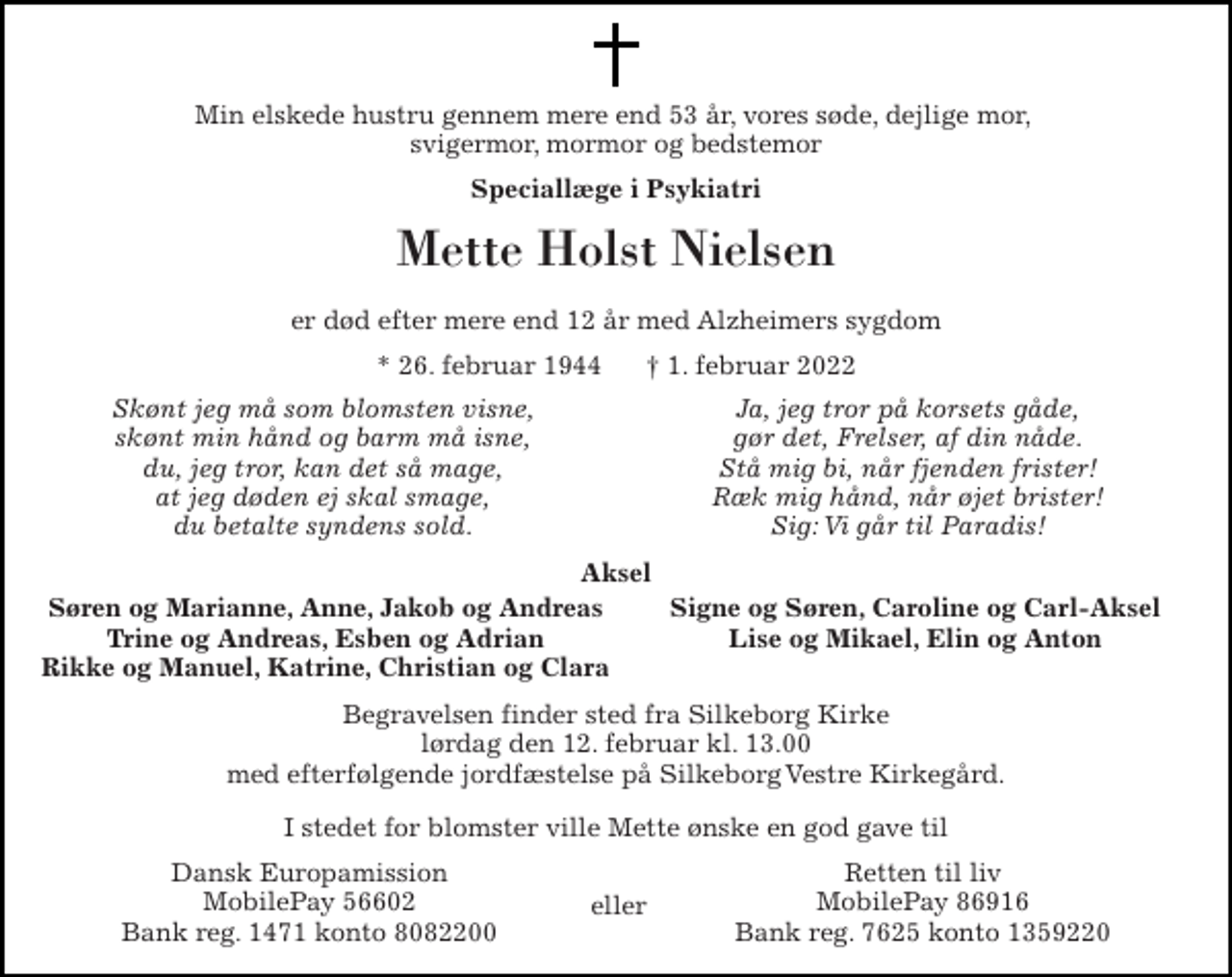 <p>Min elskede hustru gennem mere end 53 år, vores søde, dejlige mor, svigermor, mormor og bedstemor<br />Speciallæge i Psykiatri<br />Mette Holst Nielsen<br />er død efter mere end 12 år med Alzheimers sygdom<br />*​ 26. februar 1944​ †​ 1. februar 2022<br />Skønt jeg må som blomsten visne, skønt min hånd og barm må isne, du, jeg tror, kan det så mage, at jeg døden ej skal smage, du betalte syndens sold.<br />Ja, jeg tror på korsets gåde, gør det, Frelser, af din nåde. Stå mig bi, når fjenden frister! Ræk mig hånd, når øjet brister! Sig: Vi går til Paradis!<br />Aksel<br />Søren og Marianne, Anne, Jakob og Andreas Trine og Andreas, Esben og Adrian Rikke og Manuel, Katrine, Christian og Clara<br />Signe og Søren, Caroline og Carl-Aksel Lise og Mikael, Elin og Anton<br />Begravelsen​ finder sted fra Silkeborg Kirke​ lørdag den 12. februar​ kl. 13.00 med efterfølgende jordfæstelse på Silkeborg Vestre Kirkegård.<br />I stedet for blomster ville Mette ønske en god gave til<br />Dansk Europamission MobilePay 56602 Bank reg. 1471 konto 8082200<br />Retten til liv MobilePay 86916 Bank reg. 7625 konto 1359220<br />eller</p>