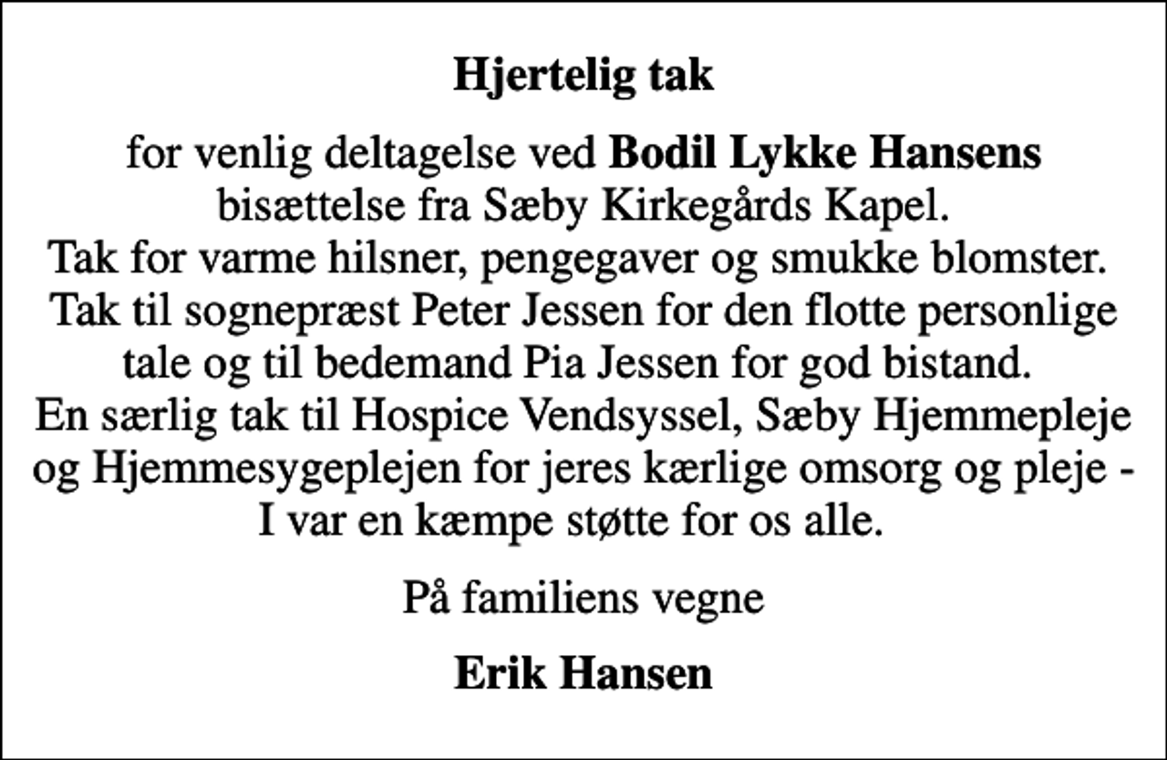 <p>Hjertelig tak<br />for venlig deltagelse ved <em>Bodil Lykke Hansens</em> bisættelse fra Sæby Kirkegårds Kapel. Tak for varme hilsner, pengegaver og smukke blomster. Tak til sognepræst Peter Jessen for den flotte personlige tale og til bedemand Pia Jessen for god bistand. En særlig tak til Hospice Vendsyssel, Sæby Hjemmepleje og Hjemmesygeplejen for jeres kærlige omsorg og pleje - I var en kæmpe støtte for os alle.<br />På familiens vegne<br />Erik Hansen</p>