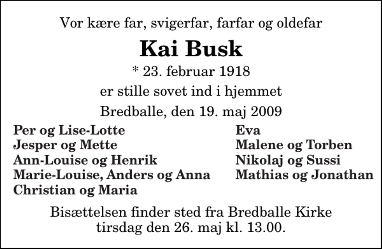 <p>Vor kære far, svigerfar, farfar og oldefar<br />Kai Busk<br />* 23. februar 1918<br />er stille sovet ind i hjemmet<br />Bredballe, den 19. maj 2009<br />Per og Lise-Lotte<br />Eva<br />Jesper og Mette<br />Malene og Torben<br />Ann-Louise og Henrik<br />Nikolaj og Sussi<br />Bisættelsen finder sted fra Bredballe Kirke tirsdag den 26. maj kl. 13.00</p>
