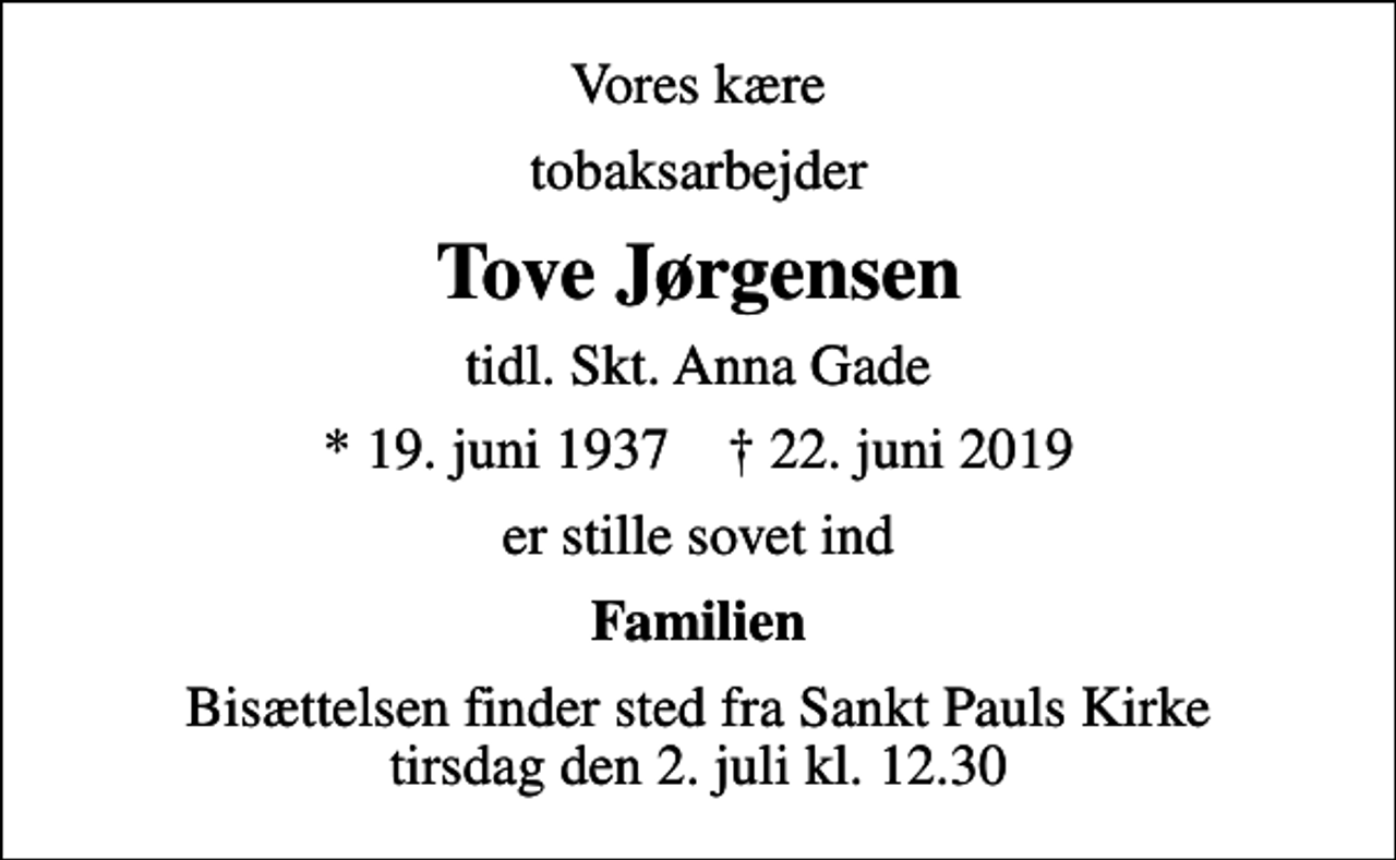 <p>Vores kære<br />tobaksarbejder<br />Tove Jørgensen<br />tidl. Skt. Anna Gade<br />* 19. juni 1937 ✝ 22. juni 2019<br />er stille sovet ind<br />Familien<br />Bisættelsen finder sted fra Sankt Pauls Kirke tirsdag den 2. juli kl. 12.30</p>