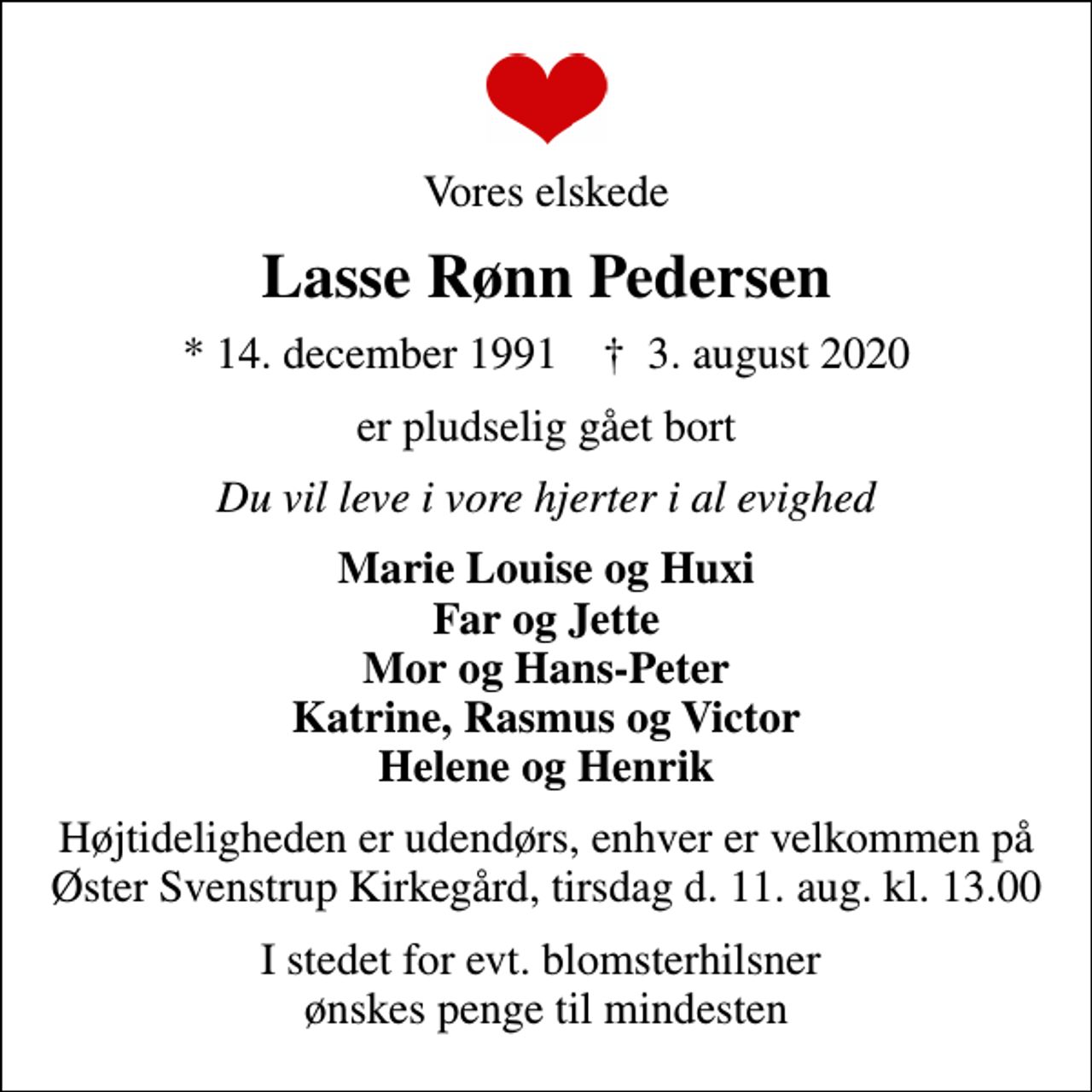 <p>Vores elskede<br />Lasse Rønn Pedersen<br />* 14. december 1991 ✝ 3. august 2020<br />er pludselig gået bort<br />Du vil leve i vore hjerter i al evighed<br />Marie Louise og Huxi Far og Jette Mor og Hans-Peter Katrine, Rasmus og Victor Helene og Henrik<br />Højtideligheden er udendørs, enhver er velkommen på Øster Svenstrup Kirkegård, tirsdag d. 11. aug. kl. 13.00<br />I stedet for evt. blomsterhilsner ønskes penge til mindesten</p>