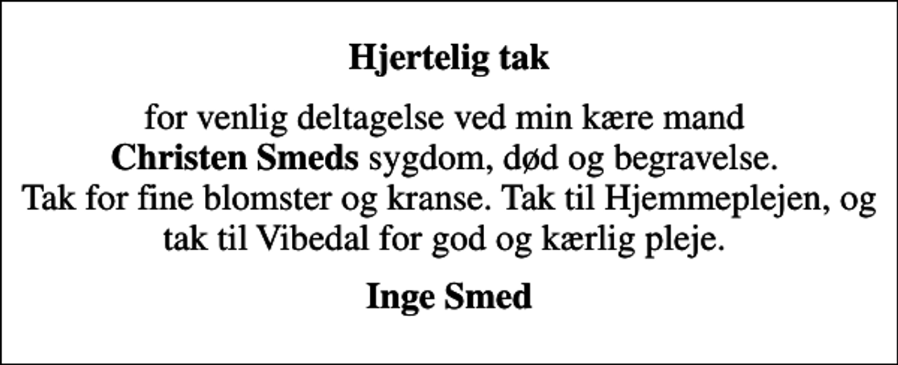 <p>Hjertelig tak<br />for venlig deltagelse ved min kære mand <em>Christen Smeds</em> sygdom, død og begravelse. Tak for fine blomster og kranse. Tak til Hjemmeplejen, og tak til Vibedal for god og kærlig pleje.<br />Inge Smed</p>