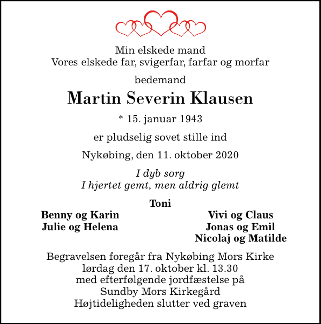 <p>Min elskede mand Vores elskede far, svigerfar, farfar og morfar<br />bedemand<br />Martin Severin Klausen<br />* 15. januar 1943<br />er pludselig sovet stille ind<br />Nykøbing, den 11. oktober 2020<br />I dyb sorg I hjertet gemt, men aldrig glemt<br />Toni<br />Benny og Karin<br />Vivi og Claus<br />Julie og Helena<br />Jonas og Emil<br />Nicolaj og Matilde<br />Begravelsen foregår fra Nykøbing Mors Kirke lørdag den 17. oktober kl. 13.30 med efterfølgende jordfæstelse på Sundby Mors Kirkegård Højtideligheden slutter ved graven</p>
