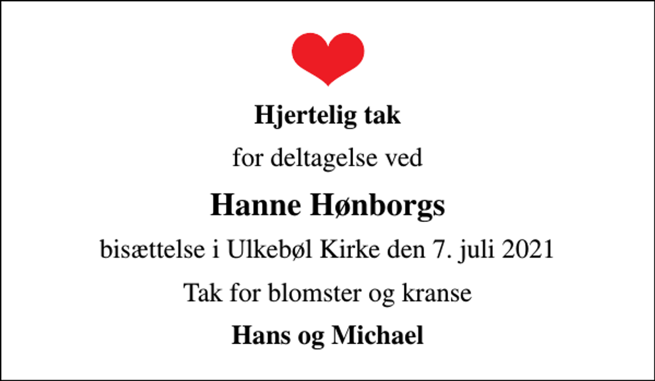 <p>Hjertelig tak<br />for deltagelse ved<br />Hanne Hønborgs<br />bisættelse i Ulkebøl Kirke den 7. juli 2021<br />Tak for blomster og kranse<br />Hans og Michael</p>