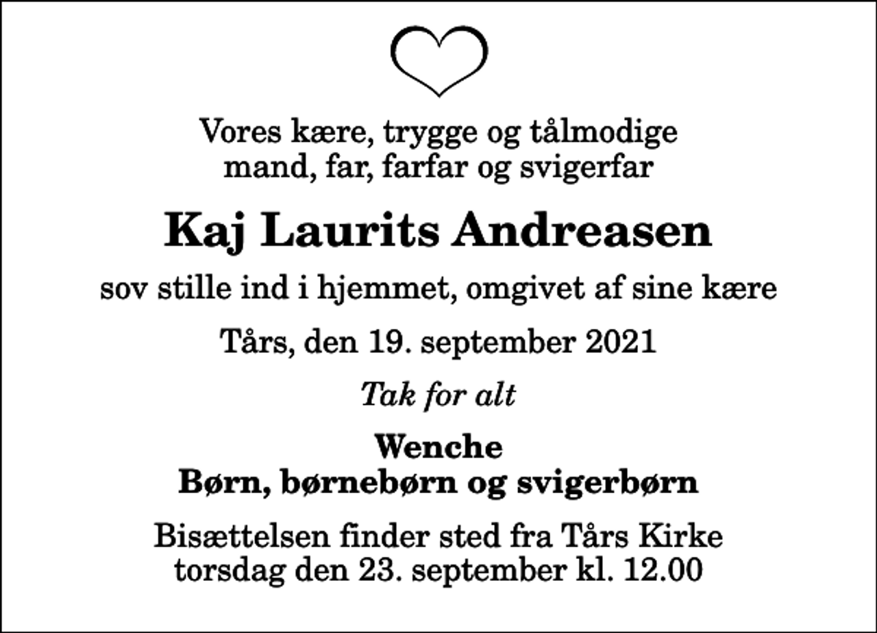<p>Vores kære, trygge og tålmodige mand, far, farfar og svigerfar<br />Kaj Laurits Andreasen<br />sov stille ind i hjemmet, omgivet af sine kære<br />Tårs, den 19. september 2021<br />Tak for alt<br />Wenche Børn, børnebørn og svigerbørn<br />Bisættelsen finder sted fra Tårs Kirke torsdag den 23. september kl. 12.00</p>