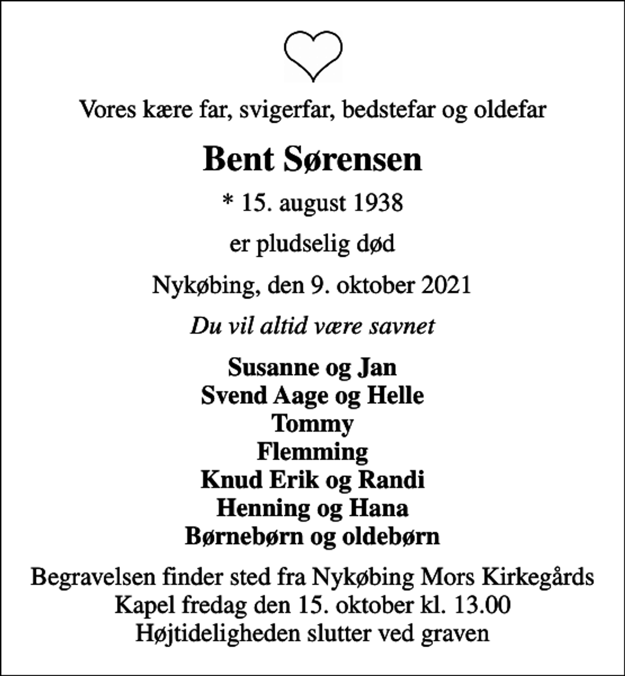 <p>Vores kære far, svigerfar, bedstefar og oldefar<br />Bent Sørensen<br />* 15. august 1938<br />er pludselig død<br />Nykøbing, den 9. oktober 2021<br />Du vil altid være savnet<br />Susanne og Jan Svend Aage og Helle Tommy Flemming Knud Erik og Randi Henning og Hana Børnebørn og oldebørn<br />Begravelsen finder sted fra Nykøbing Mors Kirkegårds Kapel fredag den 15. oktober kl. 13.00 Højtideligheden slutter ved graven</p>